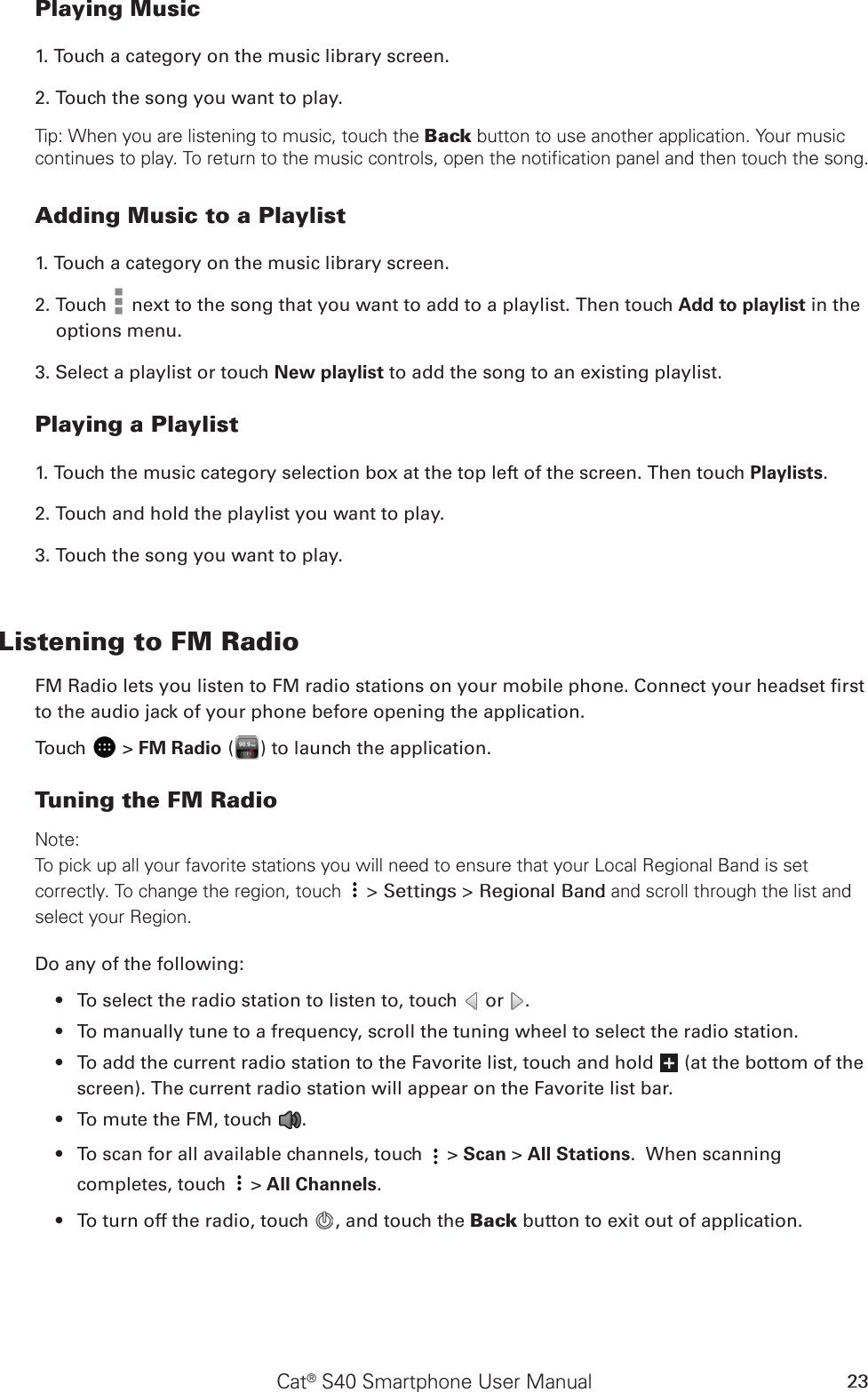 Cat® S40 Smartphone User Manual 23Playing Music1. Touch a category on the music library screen.2. Touch the song you want to play.Tip: When you are listening to music, touch the Back button to use another application. Your music continues to play. To return to the music controls, open the notification panel and then touch the song.Adding Music to a Playlist1. Touch a category on the music library screen.2. Touch   next to the song that you want to add to a playlist. Then touch Add to playlist in the options menu.3. Select a playlist or touch New playlist to add the song to an existing playlist.Playing a Playlist1. Touch the music category selection box at the top left of the screen. Then touch Playlists.2. Touch and hold the playlist you want to play.3. Touch the song you want to play.Listening to FM RadioFM Radio lets you listen to FM radio stations on your mobile phone. Connect your headset rst to the audio jack of your phone before opening the application.Touch   &gt; FM Radio ( ) to launch the application.Tuning the FM RadioNote:To pick up all your favorite stations you will need to ensure that your Local Regional Band is set correctly. To change the region, touch  &gt; Settings &gt; Regional Band and scroll through the list and select your Region. Do any of the following:To select the radio station to listen to, touch •   or  .To manually tune to a frequency, scroll the tuning wheel to select the radio station.• To add the current radio station to the Favorite list, touch and hold •   (at the bottom of the screen). The current radio station will appear on the Favorite list bar.To mute the FM, touch •  .To scan f•  or all available channels, touch   &gt; Scan &gt; All Stations.  When scanning completes, touch   &gt; All Channels.To turn off the radio, touch •  , and touch the Back button to exit out of application. 