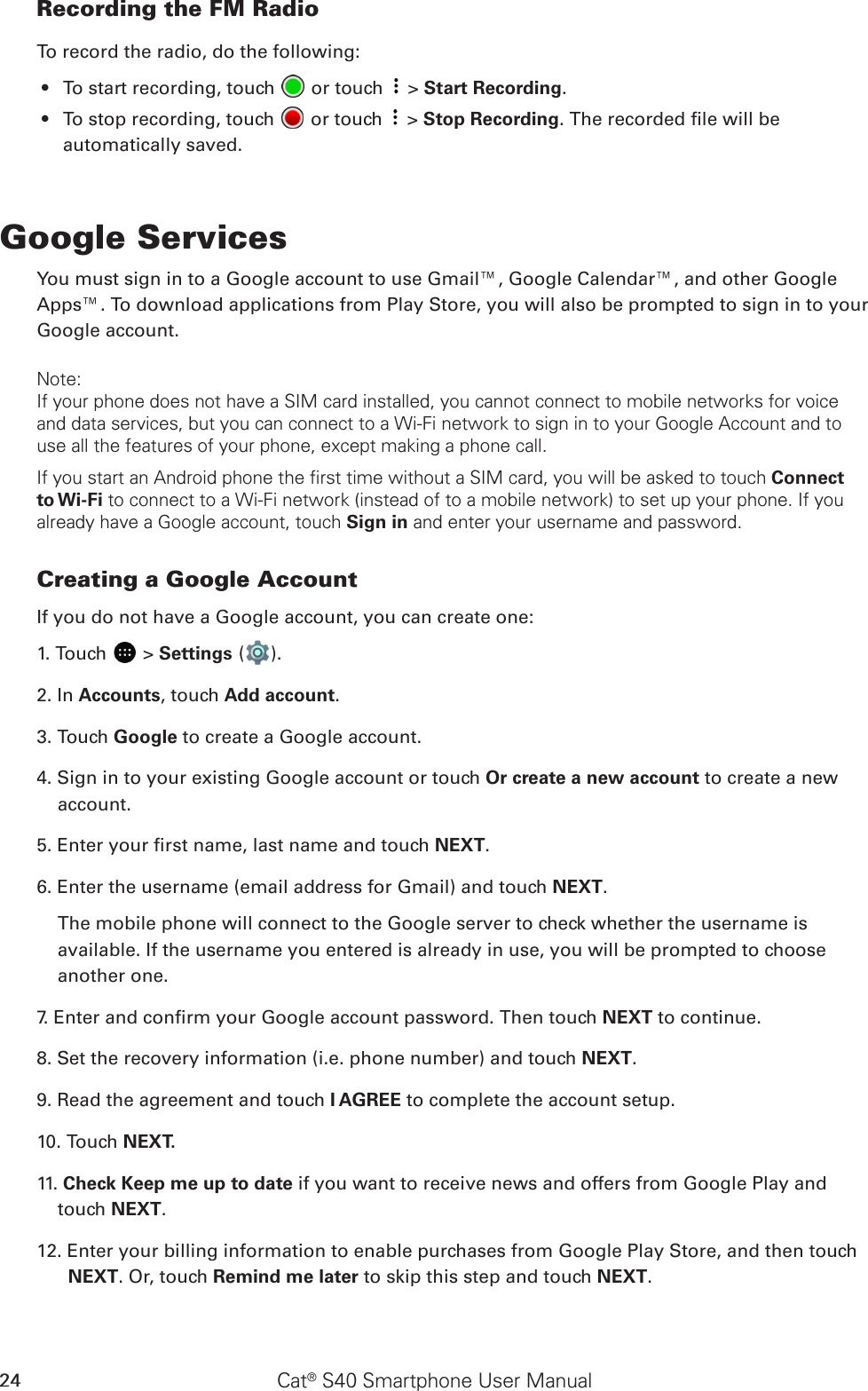 Cat® S40 Smartphone User Manual24Recording the FM RadioTo record the radio, do the following:To start recording, touch •   or touch   &gt; Start Recording.To stop recording, touch •   or touch   &gt; Stop Recording. The recorded le will be automatically saved.Google ServicesYou must sign in to a Google account to use Gmail™, Google Calendar™, and other Google Apps™. To download applications from Play Store, you will also be prompted to sign in to your Google account.Note:If your phone does not have a SIM card installed, you cannot connect to mobile networks for voice and data services, but you can connect to a Wi-Fi network to sign in to your Google Account and to use all the features of your phone, except making a phone call.If you start an Android phone the first time without a SIM card, you will be asked to touch Connect to Wi-Fi to connect to a Wi-Fi network (instead of to a mobile network) to set up your phone. If you already have a Google account, touch Sign in and enter your username and password.Creating a Google AccountIf you do not have a Google account, you can create one:1. Touch   &gt; Settings ( ).2. In Accounts, touch Add account.3. Touch Google to create a Google account.4. Sign in to your existing Google account or touch Or create a new account to create a new account.5. Enter your rst name, last name and touch NEXT.6. Enter the username (email address for Gmail) and touch NEXT.The mobile phone will connect to the Google server to check whether the username is available. If the username you entered is already in use, you will be prompted to choose another one.7. Enter and conrm your Google account password. Then touch NEXT to continue.8. Set the recovery information (i.e. phone number) and touch NEXT.9. Read the agreement and touch I AGREE to complete the account setup.10. Touch NEXT. 11. Check Keep me up to date if you want to receive news and offers from Google Play and touch NEXT. 12. Enter your billing information to enable purchases from Google Play Store, and then touch NEXT. Or, touch Remind me later to skip this step and touch NEXT. 