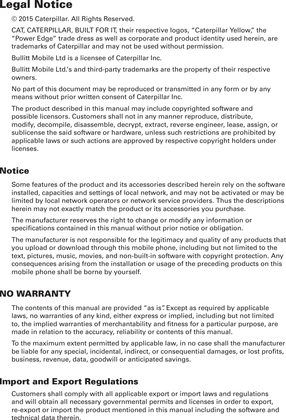 Legal Notice© 2015 Caterpillar. All Rights Reserved. CAT, CATERPILLAR, BUILT FOR IT, their respective logos, “Caterpillar Yellow,” the “Power Edge” trade dress as well as corporate and product identity used herein, are trademarks of Caterpillar and may not be used without permission.Bullitt Mobile Ltd is a licensee of Caterpillar Inc.Bullitt Mobile Ltd.’s and third-party trademarks are the property of their respective owners.No part of this document may be reproduced or transmitted in any form or by any means without prior written consent of Caterpillar Inc.The product described in this manual may include copyrighted software and possible licensors. Customers shall not in any manner reproduce, distribute, modify, decompile, disassemble, decrypt, extract, reverse engineer, lease, assign, or sublicense the said software or hardware, unless such restrictions are prohibited by applicable laws or such actions are approved by respective copyright holders under licenses.NoticeSome features of the product and its accessories described herein rely on the software installed, capacities and settings of local network, and may not be activated or may be limited by local network operators or network service providers. Thus the descriptions herein may not exactly match the product or its accessories you purchase.The manufacturer reserves the right to change or modify any information or specications contained in this manual without prior notice or obligation.The manufacturer is not responsible for the legitimacy and quality of any products that you upload or download through this mobile phone, including but not limited to the text, pictures, music, movies, and non-built-in software with copyright protection. Any consequences arising from the installation or usage of the preceding products on this mobile phone shall be borne by yourself.NO WARRANTYThe contents of this manual are provided “as is”. Except as required by applicable laws, no warranties of any kind, either express or implied, including but not limited to, the implied warranties of merchantability and tness for a particular purpose, are made in relation to the accuracy, reliability or contents of this manual.To the maximum extent permitted by applicable law, in no case shall the manufacturer be liable for any special, incidental, indirect, or consequential damages, or lost prots, business, revenue, data, goodwill or anticipated savings.Import and Export RegulationsCustomers shall comply with all applicable export or import laws and regulations and will obtain all necessary governmental permits and licenses in order to export, re-export or import the product mentioned in this manual including the software and technical data therein.