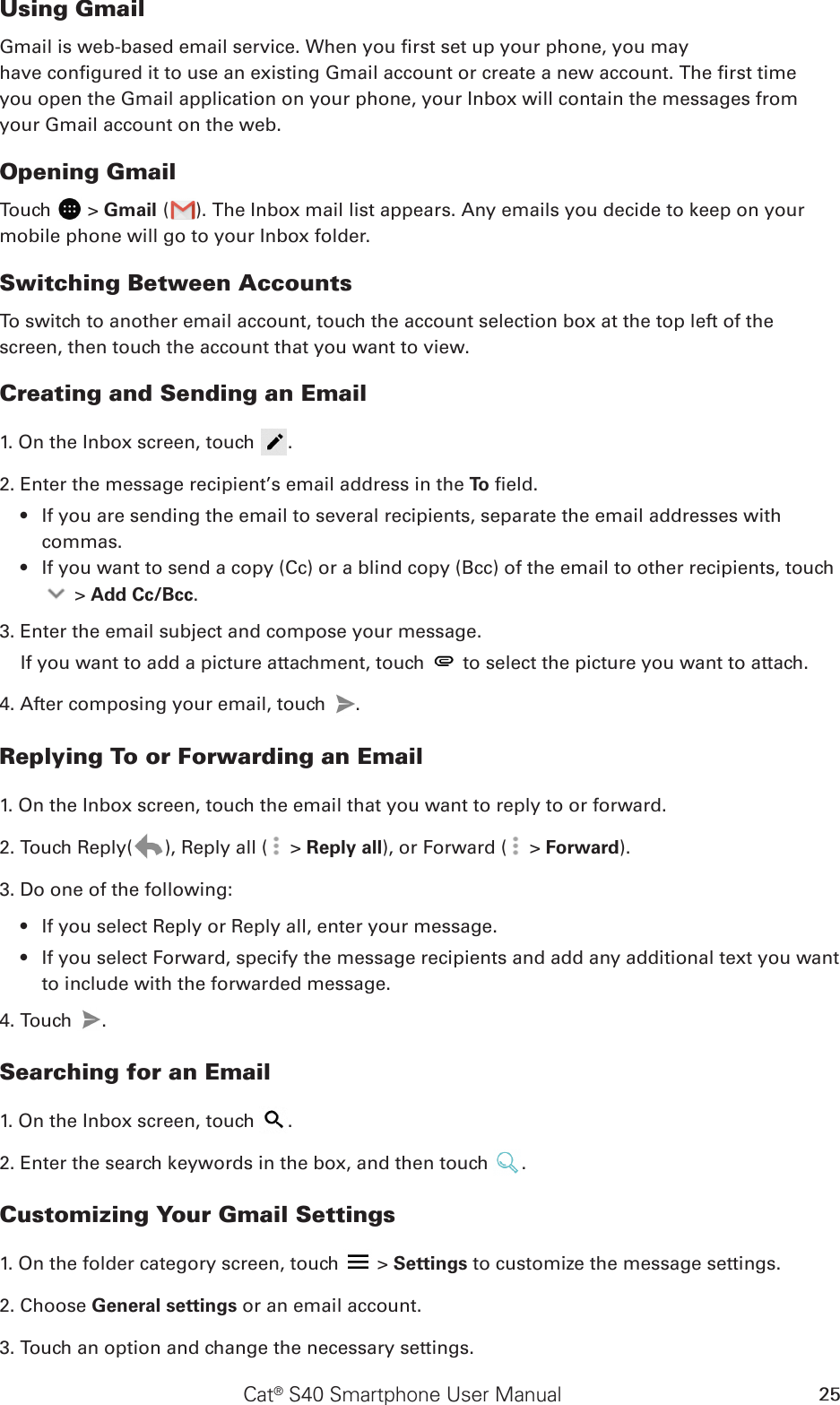 Cat® S40 Smartphone User Manual 25Using GmailGmail is web-based email service. When you rst set up your phone, you mayhave congured it to use an existing Gmail account or create a new account. The rst timeyou open the Gmail application on your phone, your Inbox will contain the messages fromyour Gmail account on the web.Opening GmailTouch   &gt; Gmail ( ). The Inbox mail list appears. Any emails you decide to keep on your mobile phone will go to your Inbox folder.Switching Between AccountsTo switch to another email account, touch the account selection box at the top left of the screen, then touch the account that you want to view.Creating and Sending an Email1. On the Inbox screen, touch  .2. Enter the message recipient’s email address in the To  eld. If you are sending the email to several recipients, separate the email addresses with • commas.If you want to send a copy (Cc) or a blind copy (Bcc) of the email to other recipients, touch •  &gt; Add Cc/Bcc.3. Enter the email subject and compose your message. If you want to add a picture attachment, touch   to select the picture you want to attach.4. After composing your email, touch  .Replying To or Forwarding an Email1. On the Inbox screen, touch the email that you want to reply to or forward.2. Touch Reply( ), Reply all (  &gt; Reply all), or Forward (  &gt; Forward).3. Do one of the following:If you select Reply or Reply all, enter your message.• If you select Forward, specify the message recipients and add any additional text you want • to include with the forwarded message.4. Touch  .Searching for an Email1. On the Inbox screen, touch  .2. Enter the search keywords in the box, and then touch  .Customizing Your Gmail Settings1. On the folder category screen, touch   &gt; Settings to customize the message settings.2. Choose General settings or an email account.3. Touch an option and change the necessary settings.