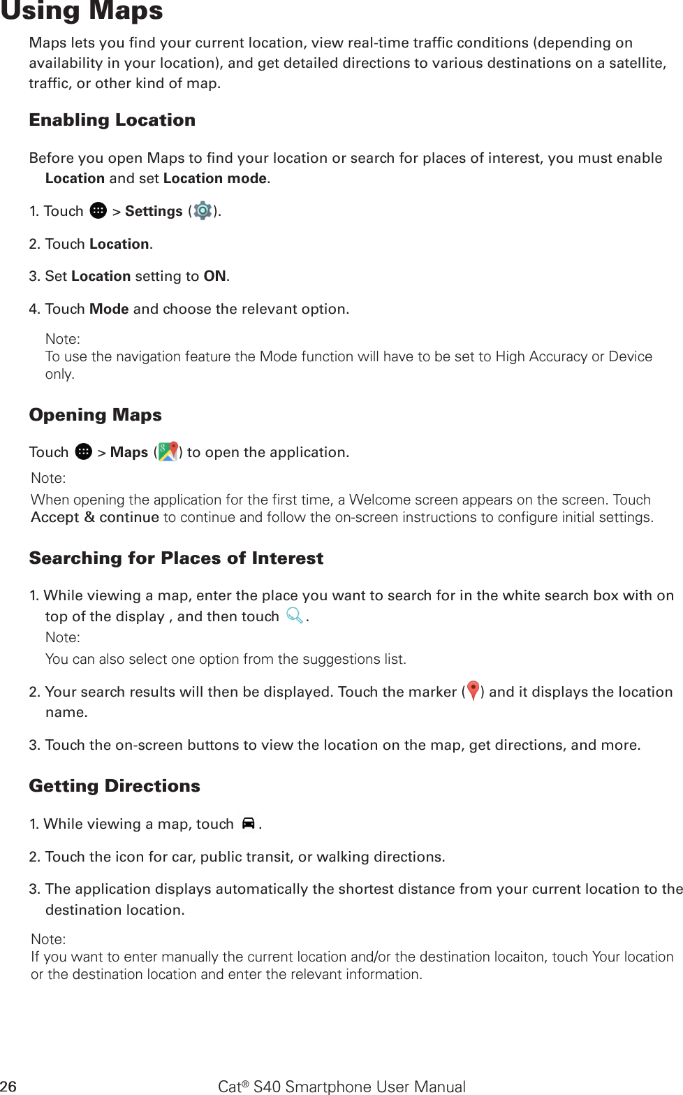 Cat® S40 Smartphone User Manual26Using MapsMaps lets you nd your current location, view real-time trafc conditions (depending onavailability in your location), and get detailed directions to various destinations on a satellite,trafc, or other kind of map.Enabling LocationBefore you open Maps to nd your location or search for places of interest, you must enable Location and set Location mode.1. Touch   &gt; Settings ( ).2. Touch Location.3. Set Location setting to ON. 4. Touch Mode and choose the relevant option.Note: To use the navigation feature the Mode function will have to be set to High Accuracy or Device only.Opening MapsTouch   &gt; Maps ( ) to open the application.Note: When opening the application for the first time, a Welcome screen appears on the screen. Touch Accept &amp; continue to continue and follow the on-screen instructions to configure initial settings.Searching for Places of Interest1. While viewing a map, enter the place you want to search for in the white search box with on top of the display , and then touch  .Note: You can also select one option from the suggestions list.2. Your search results will then be displayed. Touch the marker ( ) and it displays the location name.3. Touch the on-screen buttons to view the location on the map, get directions, and more.Getting Directions1. While viewing a map, touch  .2. Touch the icon for car, public transit, or walking directions.3. The application displays automatically the shortest distance from your current location to the destination location. Note: If you want to enter manually the current location and/or the destination locaiton, touch Your location or the destination location and enter the relevant information. 