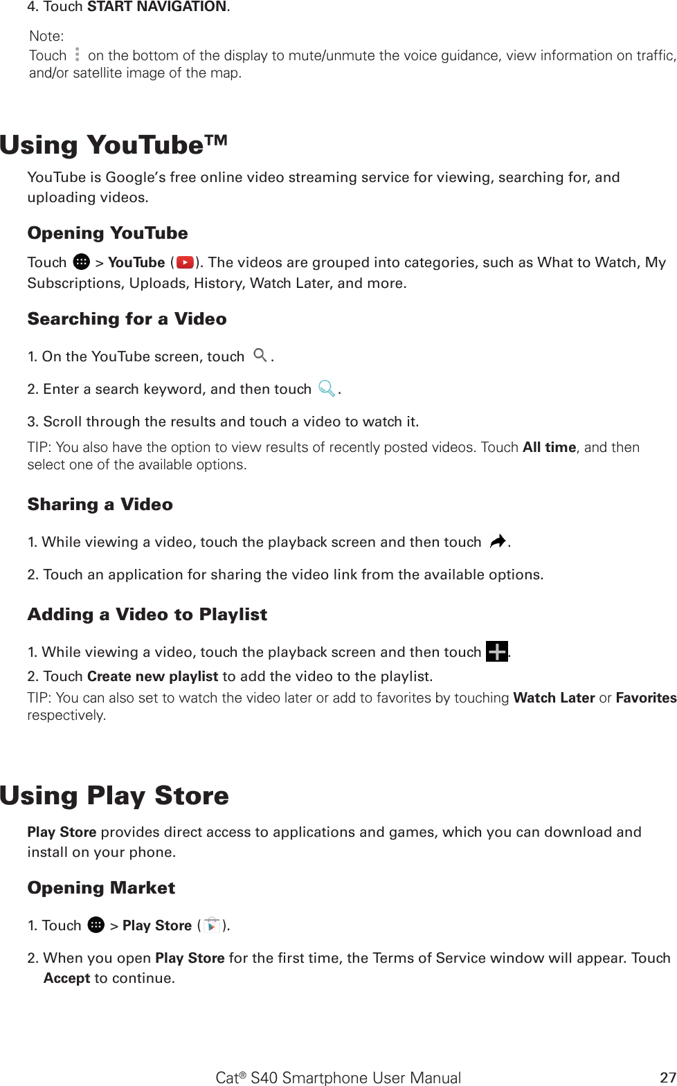 Cat® S40 Smartphone User Manual 274. Touch START NAVIGATION. Note: Touch   on the bottom of the display to mute/unmute the voice guidance, view information on traffic, and/or satellite image of the map.Using YouTube™YouTube is Google’s free online video streaming service for viewing, searching for, and uploading videos.Opening YouTubeTouch   &gt; YouTube ( ). The videos are grouped into categories, such as What to Watch, My Subscriptions, Uploads, History, Watch Later, and more.Searching for a Video1. On the YouTube screen, touch  .2. Enter a search keyword, and then touch  .3. Scroll through the results and touch a video to watch it.TIP: You also have the option to view results of recently posted videos. Touch All time, and then select one of the available options.Sharing a Video1. While viewing a video, touch the playback screen and then touch  .2. Touch an application for sharing the video link from the available options.Adding a Video to Playlist1. While viewing a video, touch the playback screen and then touch  .2. Touch Create new playlist to add the video to the playlist.TIP: You can also set to watch the video later or add to favorites by touching Watch Later or Favorites respectively.Using Play StorePlay Store provides direct access to applications and games, which you can download and install on your phone.Opening Market1. Touch   &gt; Play Store ( ).2. When you open Play Store for the rst time, the Terms of Service window will appear. Touch Accept to continue.