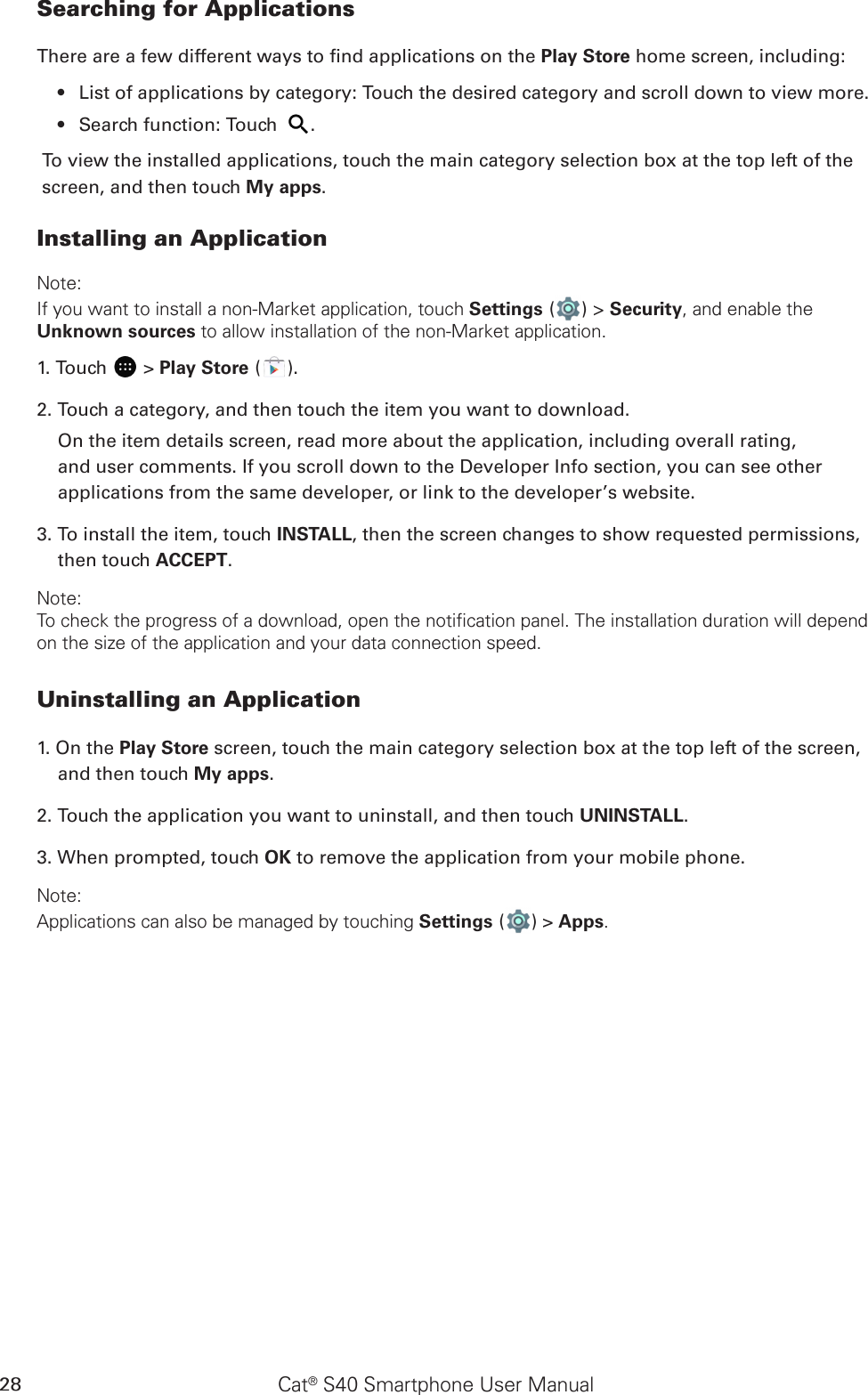 Cat® S40 Smartphone User Manual28Searching for ApplicationsThere are a few different ways to nd applications on the Play Store home screen, including:List of applications by category: Touch the desired category and scroll down to view more.• Search function: Touch •  .To view the installed applications, touch the main category selection box at the top left of the screen, and then touch My apps.Installing an ApplicationNote:If you want to install a non-Market application, touch Settings ( ) &gt; Security, and enable the Unknown sources to allow installation of the non-Market application.1. Touch   &gt; Play Store ( ).2. Touch a category, and then touch the item you want to download.On the item details screen, read more about the application, including overall rating, and user comments. If you scroll down to the Developer Info section, you can see other applications from the same developer, or link to the developer’s website.3. To install the item, touch INSTALL, then the screen changes to show requested permissions, then touch ACCEPT.Note:To check the progress of a download, open the notification panel. The installation duration will depend on the size of the application and your data connection speed. Uninstalling an Application1. On the Play Store screen, touch the main category selection box at the top left of the screen, and then touch My apps.2. Touch the application you want to uninstall, and then touch UNINSTALL.3. When prompted, touch OK to remove the application from your mobile phone.Note:Applications can also be managed by touching Settings ( ) &gt; Apps.