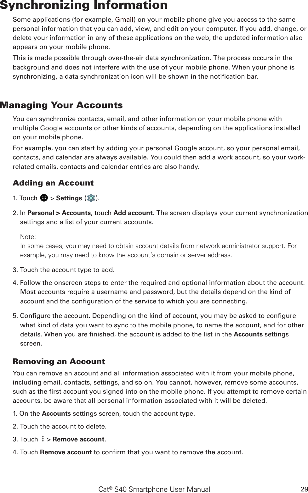 Cat® S40 Smartphone User Manual 29Synchronizing InformationSome applications (for example, Gmail) on your mobile phone give you access to the same personal information that you can add, view, and edit on your computer. If you add, change, or delete your information in any of these applications on the web, the updated information also appears on your mobile phone.This is made possible through over-the-air data synchronization. The process occurs in the background and does not interfere with the use of your mobile phone. When your phone is synchronizing, a data synchronization icon will be shown in the notication bar.Managing Your AccountsYou can synchronize contacts, email, and other information on your mobile phone with multiple Google accounts or other kinds of accounts, depending on the applications installed on your mobile phone.For example, you can start by adding your personal Google account, so your personal email, contacts, and calendar are always available. You could then add a work account, so your work-related emails, contacts and calendar entries are also handy.Adding an Account1. Touch   &gt; Settings ( ).2. In Personal &gt; Accounts, touch Add account. The screen displays your current synchronization settings and a list of your current accounts.Note: In some cases, you may need to obtain account details from network administrator support. For example, you may need to know the account’s domain or server address.3. Touch the account type to add.4. Follow the onscreen steps to enter the required and optional information about the account. Most accounts require a username and password, but the details depend on the kind of account and the conguration of the service to which you are connecting.5. Congure the account. Depending on the kind of account, you may be asked to congure what kind of data you want to sync to the mobile phone, to name the account, and for other details. When you are nished, the account is added to the list in the Accounts settings screen.Removing an AccountYou can remove an account and all information associated with it from your mobile phone, including email, contacts, settings, and so on. You cannot, however, remove some accounts, such as the rst account you signed into on the mobile phone. If you attempt to remove certain accounts, be aware that all personal information associated with it will be deleted.1. On the Accounts settings screen, touch the account type.2. Touch the account to delete.3. Touch   &gt; Remove account.4. Touch Remove account to conrm that you want to remove the account.