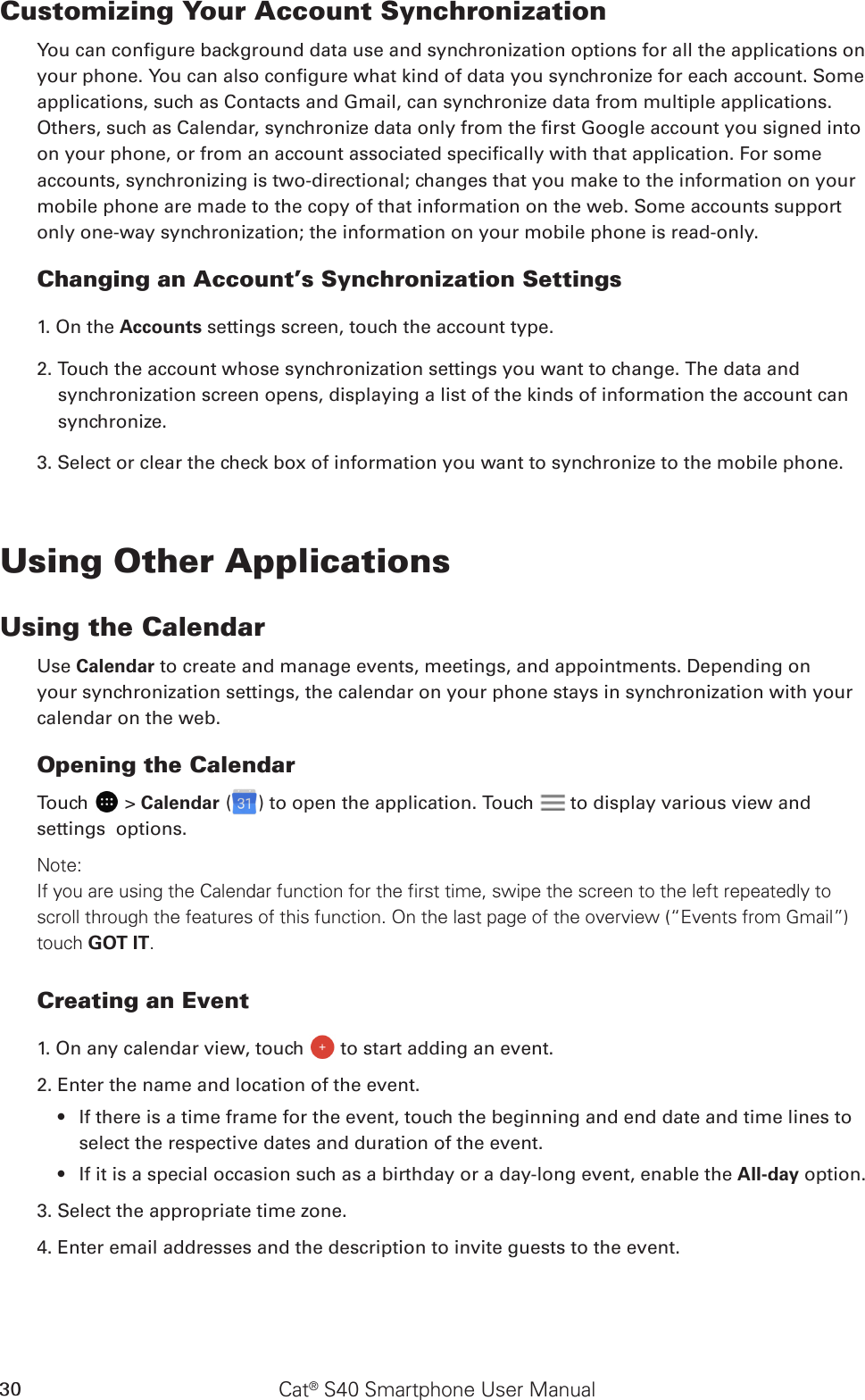 Cat® S40 Smartphone User Manual30Customizing Your Account SynchronizationYou can congure background data use and synchronization options for all the applications on your phone. You can also congure what kind of data you synchronize for each account. Some applications, such as Contacts and Gmail, can synchronize data from multiple applications. Others, such as Calendar, synchronize data only from the rst Google account you signed into on your phone, or from an account associated specically with that application. For some accounts, synchronizing is two-directional; changes that you make to the information on your mobile phone are made to the copy of that information on the web. Some accounts support only one-way synchronization; the information on your mobile phone is read-only.Changing an Account’s Synchronization Settings1. On the Accounts settings screen, touch the account type. 2. Touch the account whose synchronization settings you want to change. The data and synchronization screen opens, displaying a list of the kinds of information the account can synchronize.3. Select or clear the check box of information you want to synchronize to the mobile phone.Using Other ApplicationsUsing the CalendarUse Calendar to create and manage events, meetings, and appointments. Depending on your synchronization settings, the calendar on your phone stays in synchronization with your calendar on the web.Opening the CalendarTouch   &gt; Calendar ( ) to open the application. Touch   to display various view and settings  options.Note: If you are using the Calendar function for the first time, swipe the screen to the left repeatedly to scroll through the features of this function. On the last page of the overview (“Events from Gmail”) touch GOT IT. Creating an Event1. On any calendar view, touch   to start adding an event.2. Enter the name and location of the event.If there is a time frame for the event, touch the beginning and end date and time lines to • select the respective dates and duration of the event.If it is a special occasion such as a birthday or a day-long event, enable the •  All-day option.3. Select the appropriate time zone.4. Enter email addresses and the description to invite guests to the event.