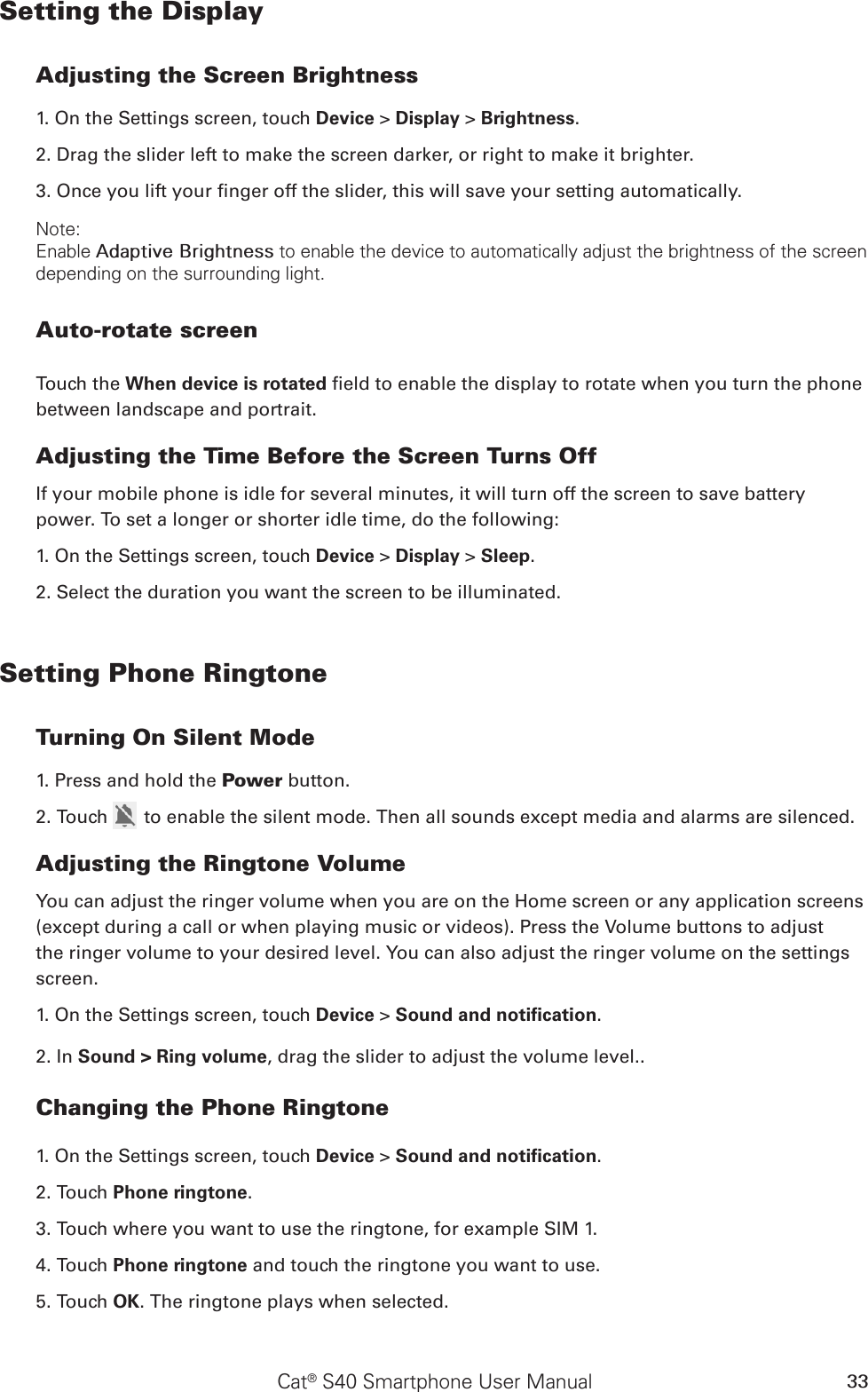 Cat® S40 Smartphone User Manual 33Setting the DisplayAdjusting the Screen Brightness1. On the Settings screen, touch Device &gt; Display &gt; Brightness.2. Drag the slider left to make the screen darker, or right to make it brighter.3. Once you lift your nger off the slider, this will save your setting automatically.Note:Enable Adaptive Brightness to enable the device to automatically adjust the brightness of the screen depending on the surrounding light.Auto-rotate screenTouch the When device is rotated eld to enable the display to rotate when you turn the phone between landscape and portrait.Adjusting the Time Before the Screen Turns OffIf your mobile phone is idle for several minutes, it will turn off the screen to save battery power. To set a longer or shorter idle time, do the following:1. On the Settings screen, touch Device &gt; Display &gt; Sleep.2. Select the duration you want the screen to be illuminated.Setting Phone RingtoneTurning On Silent Mode1. Press and hold the Power button.2. Touch   to enable the silent mode. Then all sounds except media and alarms are silenced.Adjusting the Ringtone VolumeYou can adjust the ringer volume when you are on the Home screen or any application screens (except during a call or when playing music or videos). Press the Volume buttons to adjust the ringer volume to your desired level. You can also adjust the ringer volume on the settings screen.1. On the Settings screen, touch Device &gt; Sound and notiﬁcation.2. In Sound &gt; Ring volume, drag the slider to adjust the volume level..Changing the Phone Ringtone1. On the Settings screen, touch Device &gt; Sound and notiﬁcation.2. Touch Phone ringtone.3. Touch where you want to use the ringtone, for example SIM 1.4. Touch Phone ringtone and touch the ringtone you want to use.5. Touch OK. The ringtone plays when selected.