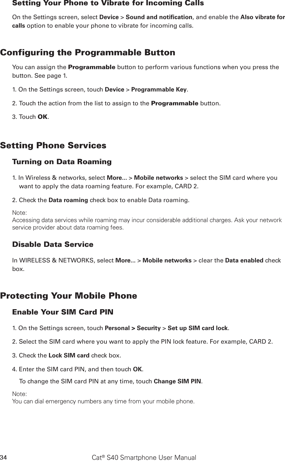 Cat® S40 Smartphone User Manual34Setting Your Phone to Vibrate for Incoming CallsOn the Settings screen, select Device &gt; Sound and notiﬁcation, and enable the Also vibrate for calls option to enable your phone to vibrate for incoming calls.Configuring the Programmable ButtonYou can assign the Programmable button to perform various functions when you press the button. See page 1.1. On the Settings screen, touch Device &gt; Programmable Key.2. Touch the action from the list to assign to the Programmable button.3. Touch OK.Setting Phone ServicesTurning on Data Roaming1. In Wireless &amp; networks, select More... &gt; Mobile networks &gt; select the SIM card where you want to apply the data roaming feature. For example, CARD 2.2. Check the Data roaming check box to enable Data roaming.Note:Accessing data services while roaming may incur considerable additional charges. Ask your network service provider about data roaming fees.Disable Data ServiceIn WIRELESS &amp; NETWORKS, select More... &gt; Mobile networks &gt; clear the Data enabled check box.Protecting Your Mobile PhoneEnable Your SIM Card PIN1. On the Settings screen, touch Personal &gt; Security &gt; Set up SIM card lock.2. Select the SIM card where you want to apply the PIN lock feature. For example, CARD 2. 3. Check the Lock SIM card check box.4. Enter the SIM card PIN, and then touch OK.To change the SIM card PIN at any time, touch Change SIM PIN.Note:You can dial emergency numbers any time from your mobile phone.