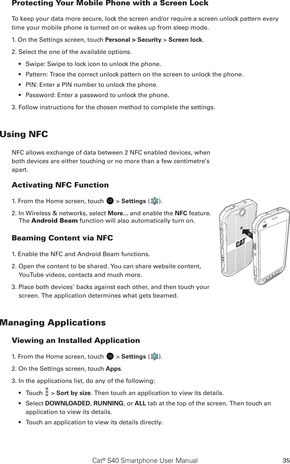 Cat® S40 Smartphone User Manual 35Protecting Your Mobile Phone with a Screen LockTo keep your data more secure, lock the screen and/or require a screen unlock pattern every time your mobile phone is turned on or wakes up from sleep mode.1. On the Settings screen, touch Personal &gt; Security &gt; Screen lock.2. Select the one of the available options.Swipe: Swipe to lock icon to unlock the phone.• Pattern: Trace the correct unlock pattern on the screen to unlock the phone.• PIN: Enter a PIN number to unlock the phone.• Password: Enter a password to unlock the phone.• 3. Follow instructions for the chosen method to complete the settings.Using NFCNFC allows exchange of data between 2 NFC enabled devices, when  both devices are either touching or no more than a few centimetre’s  apart.Activating NFC Function1. From the Home screen, touch   &gt; Settings ( ). 2. In Wireless &amp; networks, select More... and enable the NFC feature. The Android Beam function will also automatically turn on.Beaming Content via NFC1. Enable the NFC and Android Beam functions.2. Open the content to be shared. You can share website content, YouTube videos, contacts and much more.3. Place both devices’ backs against each other, and then touch your screen. The application determines what gets beamed.Managing ApplicationsViewing an Installed Application1. From the Home screen, touch   &gt; Settings ( ). 2. On the Settings screen, touch Apps.3. In the applications list, do any of the following:Touch •   &gt; Sort by size. Then touch an application to view its details.Select •  DOWNLOADED, RUNNING, or ALL tab at the top of the screen. Then touch an application to view its details.Touch an application to view its details directly.• 