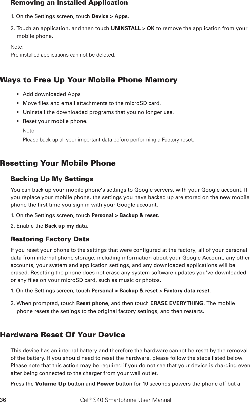 Cat® S40 Smartphone User Manual36Removing an Installed Application1. On the Settings screen, touch Device &gt; Apps.2. Touch an application, and then touch UNINSTALL &gt; OK to remove the application from your mobile phone.Note:Pre-installed applications can not be deleted.Ways to Free Up Your Mobile Phone MemoryAdd downloaded Apps • Move les and email attachments to the microSD card.• Uninstall the downloaded programs that you no longer use.• Reset your mobile phone.• Note:Please back up all your important data before performing a Factory reset.Resetting Your Mobile PhoneBacking Up My SettingsYou can back up your mobile phone’s settings to Google servers, with your Google account. If you replace your mobile phone, the settings you have backed up are stored on the new mobile phone the rst time you sign in with your Google account.1. On the Settings screen, touch Personal &gt; Backup &amp; reset.2. Enable the Back up my data.Restoring Factory DataIf you reset your phone to the settings that were congured at the factory, all of your personal data from internal phone storage, including information about your Google Account, any other accounts, your system and application settings, and any downloaded applications will be erased. Resetting the phone does not erase any system software updates you’ve downloaded or any les on your microSD card, such as music or photos.1. On the Settings screen, touch Personal &gt; Backup &amp; reset &gt; Factory data reset.2. When prompted, touch Reset phone, and then touch ERASE EVERYTHING. The mobile phone resets the settings to the original factory settings, and then restarts.Hardware Reset Of Your DeviceThis device has an internal battery and therefore the hardware cannot be reset by the removal of the battery. If you should need to reset the hardware, please follow the steps listed below. Please note that this action may be required if you do not see that your device is charging even after being connected to the charger from your wall outlet.Press the Volume Up button and Power button for 10 seconds powers the phone off but a 