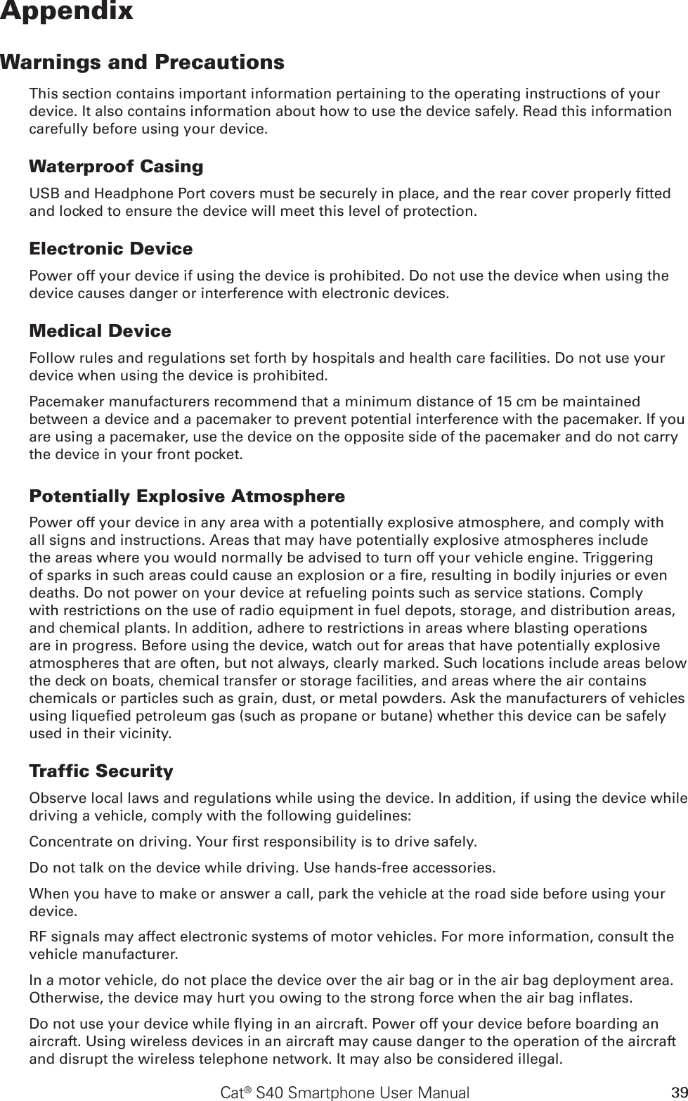 39Cat® S40 Smartphone User ManualAppendixWarnings and PrecautionsThis section contains important information pertaining to the operating instructions of your device. It also contains information about how to use the device safely. Read this information carefully before using your device.Waterproof CasingUSB and Headphone Port covers must be securely in place, and the rear cover properly tted and locked to ensure the device will meet this level of protection.Electronic DevicePower off your device if using the device is prohibited. Do not use the device when using the device causes danger or interference with electronic devices.Medical DeviceFollow rules and regulations set forth by hospitals and health care facilities. Do not use your device when using the device is prohibited.Pacemaker manufacturers recommend that a minimum distance of 15 cm be maintained between a device and a pacemaker to prevent potential interference with the pacemaker. If you are using a pacemaker, use the device on the opposite side of the pacemaker and do not carry the device in your front pocket.Potentially Explosive AtmospherePower off your device in any area with a potentially explosive atmosphere, and comply with all signs and instructions. Areas that may have potentially explosive atmospheres include the areas where you would normally be advised to turn off your vehicle engine. Triggering of sparks in such areas could cause an explosion or a re, resulting in bodily injuries or even deaths. Do not power on your device at refueling points such as service stations. Comply with restrictions on the use of radio equipment in fuel depots, storage, and distribution areas, and chemical plants. In addition, adhere to restrictions in areas where blasting operations are in progress. Before using the device, watch out for areas that have potentially explosive atmospheres that are often, but not always, clearly marked. Such locations include areas below the deck on boats, chemical transfer or storage facilities, and areas where the air contains chemicals or particles such as grain, dust, or metal powders. Ask the manufacturers of vehicles using liqueed petroleum gas (such as propane or butane) whether this device can be safely used in their vicinity.Traffic SecurityObserve local laws and regulations while using the device. In addition, if using the device while driving a vehicle, comply with the following guidelines:Concentrate on driving. Your rst responsibility is to drive safely.Do not talk on the device while driving. Use hands-free accessories.When you have to make or answer a call, park the vehicle at the road side before using your device.RF signals may affect electronic systems of motor vehicles. For more information, consult the vehicle manufacturer.In a motor vehicle, do not place the device over the air bag or in the air bag deployment area. Otherwise, the device may hurt you owing to the strong force when the air bag inates.Do not use your device while ying in an aircraft. Power off your device before boarding an aircraft. Using wireless devices in an aircraft may cause danger to the operation of the aircraft and disrupt the wireless telephone network. It may also be considered illegal.