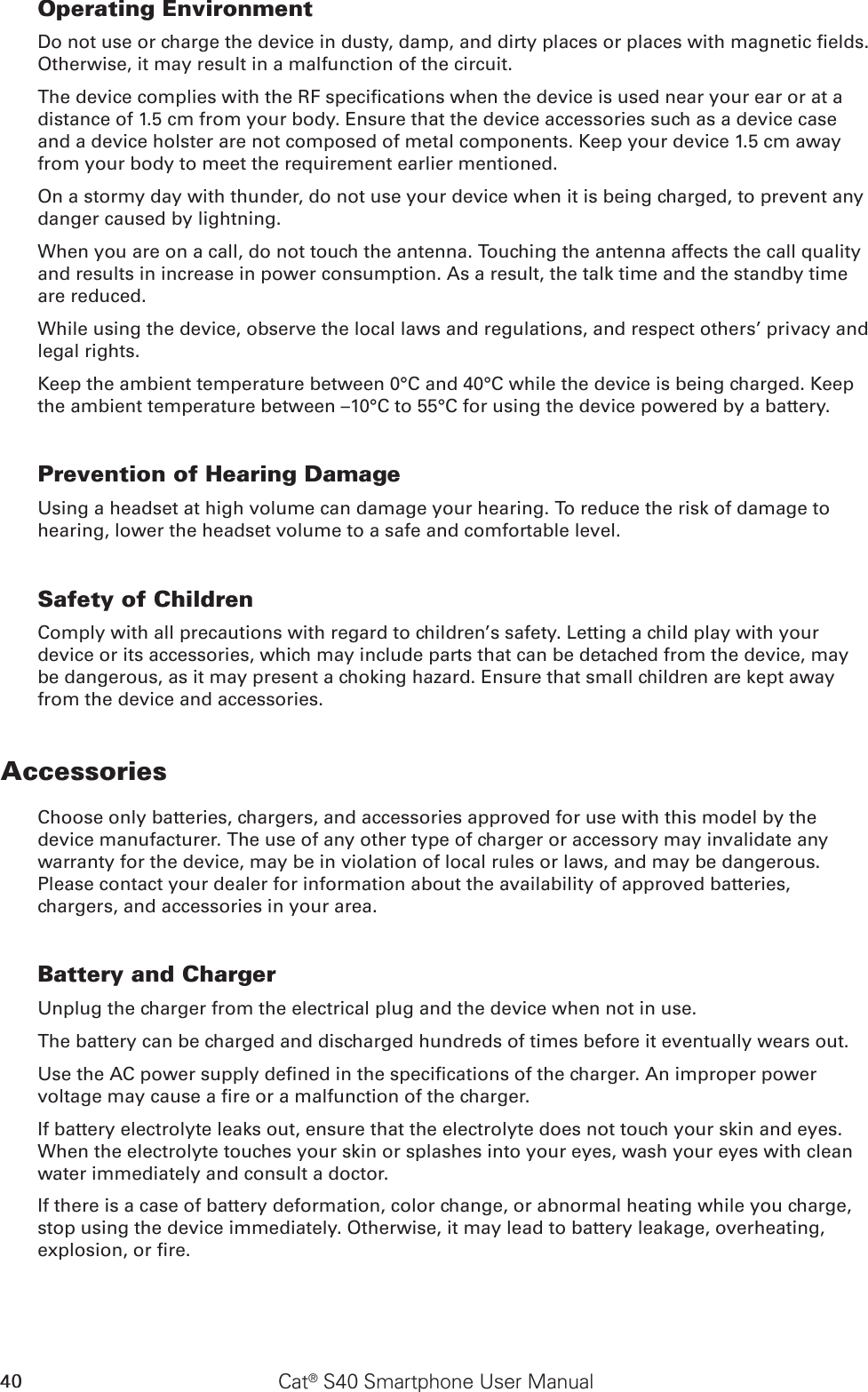 40 Cat® S40 Smartphone User ManualOperating EnvironmentDo not use or charge the device in dusty, damp, and dirty places or places with magnetic elds. Otherwise, it may result in a malfunction of the circuit.The device complies with the RF specications when the device is used near your ear or at a distance of 1.5 cm from your body. Ensure that the device accessories such as a device case and a device holster are not composed of metal components. Keep your device 1.5 cm away from your body to meet the requirement earlier mentioned.On a stormy day with thunder, do not use your device when it is being charged, to prevent any danger caused by lightning.When you are on a call, do not touch the antenna. Touching the antenna affects the call quality and results in increase in power consumption. As a result, the talk time and the standby time are reduced.While using the device, observe the local laws and regulations, and respect others’ privacy and legal rights.Keep the ambient temperature between 0°C and 40°C while the device is being charged. Keep the ambient temperature between –10°C to 55°C for using the device powered by a battery.Prevention of Hearing DamageUsing a headset at high volume can damage your hearing. To reduce the risk of damage to hearing, lower the headset volume to a safe and comfortable level.Safety of ChildrenComply with all precautions with regard to children’s safety. Letting a child play with your device or its accessories, which may include parts that can be detached from the device, may be dangerous, as it may present a choking hazard. Ensure that small children are kept away from the device and accessories.AccessoriesChoose only batteries, chargers, and accessories approved for use with this model by the device manufacturer. The use of any other type of charger or accessory may invalidate any warranty for the device, may be in violation of local rules or laws, and may be dangerous. Please contact your dealer for information about the availability of approved batteries, chargers, and accessories in your area.Battery and ChargerUnplug the charger from the electrical plug and the device when not in use.The battery can be charged and discharged hundreds of times before it eventually wears out.Use the AC power supply dened in the specications of the charger. An improper power voltage may cause a re or a malfunction of the charger.If battery electrolyte leaks out, ensure that the electrolyte does not touch your skin and eyes. When the electrolyte touches your skin or splashes into your eyes, wash your eyes with clean water immediately and consult a doctor.If there is a case of battery deformation, color change, or abnormal heating while you charge, stop using the device immediately. Otherwise, it may lead to battery leakage, overheating, explosion, or re.