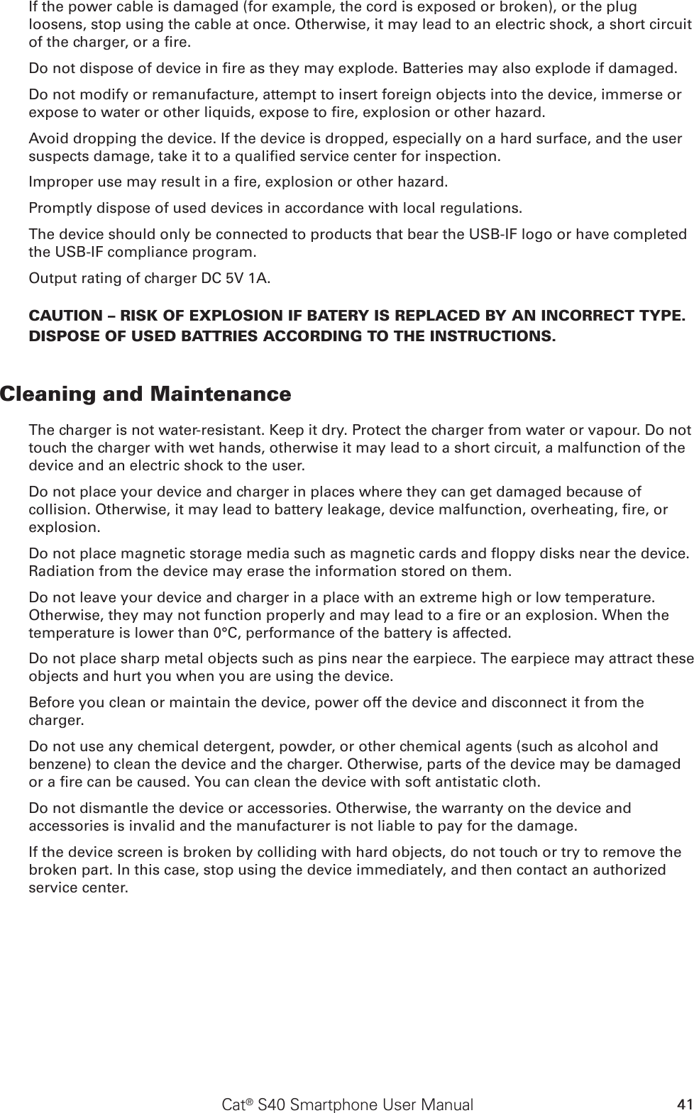 41Cat® S40 Smartphone User ManualIf the power cable is damaged (for example, the cord is exposed or broken), or the plug loosens, stop using the cable at once. Otherwise, it may lead to an electric shock, a short circuit of the charger, or a re.Do not dispose of device in re as they may explode. Batteries may also explode if damaged.Do not modify or remanufacture, attempt to insert foreign objects into the device, immerse or expose to water or other liquids, expose to re, explosion or other hazard.Avoid dropping the device. If the device is dropped, especially on a hard surface, and the user suspects damage, take it to a qualied service center for inspection.Improper use may result in a re, explosion or other hazard.Promptly dispose of used devices in accordance with local regulations.The device should only be connected to products that bear the USB-IF logo or have completed the USB-IF compliance program.Output rating of charger DC 5V 1A.CAUTION – RISK OF EXPLOSION IF BATERY IS REPLACED BY AN INCORRECT TYPE.  DISPOSE OF USED BATTRIES ACCORDING TO THE INSTRUCTIONS.Cleaning and MaintenanceThe charger is not water-resistant. Keep it dry. Protect the charger from water or vapour. Do not touch the charger with wet hands, otherwise it may lead to a short circuit, a malfunction of the device and an electric shock to the user.Do not place your device and charger in places where they can get damaged because of collision. Otherwise, it may lead to battery leakage, device malfunction, overheating, re, or explosion.Do not place magnetic storage media such as magnetic cards and oppy disks near the device. Radiation from the device may erase the information stored on them.Do not leave your device and charger in a place with an extreme high or low temperature. Otherwise, they may not function properly and may lead to a re or an explosion. When the temperature is lower than 0°C, performance of the battery is affected.Do not place sharp metal objects such as pins near the earpiece. The earpiece may attract these objects and hurt you when you are using the device.Before you clean or maintain the device, power off the device and disconnect it from the charger.Do not use any chemical detergent, powder, or other chemical agents (such as alcohol and benzene) to clean the device and the charger. Otherwise, parts of the device may be damaged or a re can be caused. You can clean the device with soft antistatic cloth.Do not dismantle the device or accessories. Otherwise, the warranty on the device and accessories is invalid and the manufacturer is not liable to pay for the damage.If the device screen is broken by colliding with hard objects, do not touch or try to remove the broken part. In this case, stop using the device immediately, and then contact an authorized service center.