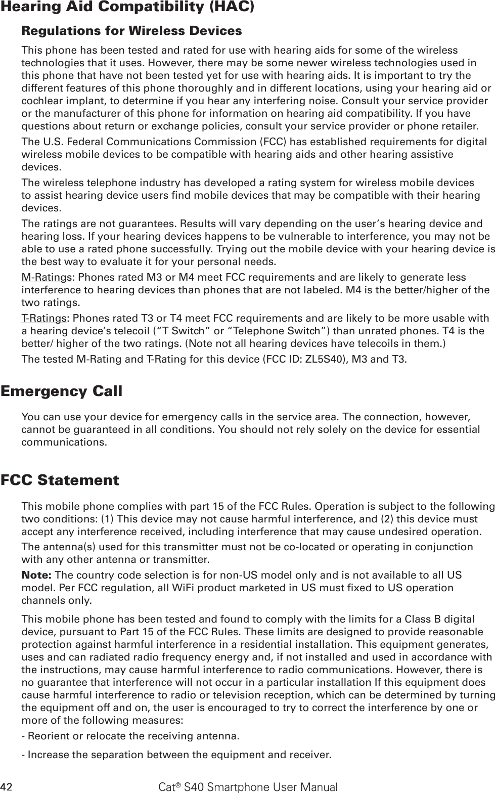 42 Cat® S40 Smartphone User ManualHearing Aid Compatibility (HAC)Regulations for Wireless DevicesThis phone has been tested and rated for use with hearing aids for some of the wireless technologies that it uses. However, there may be some newer wireless technologies used in this phone that have not been tested yet for use with hearing aids. It is important to try the different features of this phone thoroughly and in different locations, using your hearing aid or cochlear implant, to determine if you hear any interfering noise. Consult your service provider or the manufacturer of this phone for information on hearing aid compatibility. If you have questions about return or exchange policies, consult your service provider or phone retailer.The U.S. Federal Communications Commission (FCC) has established requirements for digital wireless mobile devices to be compatible with hearing aids and other hearing assistive devices.The wireless telephone industry has developed a rating system for wireless mobile devices to assist hearing device users nd mobile devices that may be compatible with their hearing devices. The ratings are not guarantees. Results will vary depending on the user’s hearing device and hearing loss. If your hearing devices happens to be vulnerable to interference, you may not be able to use a rated phone successfully. Trying out the mobile device with your hearing device is the best way to evaluate it for your personal needs.M-Ratings: Phones rated M3 or M4 meet FCC requirements and are likely to generate less interference to hearing devices than phones that are not labeled. M4 is the better/higher of the two ratings.T-Ratings: Phones rated T3 or T4 meet FCC requirements and are likely to be more usable with a hearing device’s telecoil (“T Switch” or “Telephone Switch”) than unrated phones. T4 is the better/ higher of the two ratings. (Note not all hearing devices have telecoils in them.) The tested M-Rating and T-Rating for this device (FCC ID: ZL5S40), M3 and T3.Emergency CallYou can use your device for emergency calls in the service area. The connection, however, cannot be guaranteed in all conditions. You should not rely solely on the device for essential communications.FCC StatementThis mobile phone complies with part 15 of the FCC Rules. Operation is subject to the following two conditions: (1) This device may not cause harmful interference, and (2) this device must accept any interference received, including interference that may cause undesired operation.The antenna(s) used for this transmitter must not be co-located or operating in conjunction with any other antenna or transmitter.Note: The country code selection is for non-US model only and is not available to all US model. Per FCC regulation, all WiFi product marketed in US must xed to US operation channels only.This mobile phone has been tested and found to comply with the limits for a Class B digital device, pursuant to Part 15 of the FCC Rules. These limits are designed to provide reasonable protection against harmful interference in a residential installation. This equipment generates, uses and can radiated radio frequency energy and, if not installed and used in accordance with the instructions, may cause harmful interference to radio communications. However, there is no guarantee that interference will not occur in a particular installation If this equipment does cause harmful interference to radio or television reception, which can be determined by turning the equipment off and on, the user is encouraged to try to correct the interference by one or more of the following measures:- Reorient or relocate the receiving antenna.- Increase the separation between the equipment and receiver.