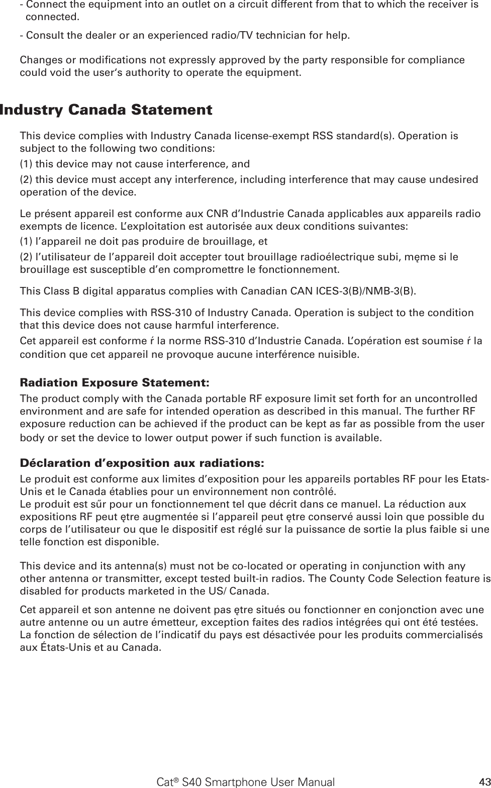 43Cat® S40 Smartphone User Manual- Connect the equipment into an outlet on a circuit different from that to which the receiver is connected.- Consult the dealer or an experienced radio/TV technician for help.Changes or modications not expressly approved by the party responsible for compliance could void the user‘s authority to operate the equipment.Industry Canada StatementThis device complies with Industry Canada license-exempt RSS standard(s). Operation is subject to the following two conditions: (1) this device may not cause interference, and (2) this device must accept any interference, including interference that may cause undesired operation of the device.Le présent appareil est conforme aux CNR d’Industrie Canada applicables aux appareils radio exempts de licence. L’exploitation est autorisée aux deux conditions suivantes: (1) l’appareil ne doit pas produire de brouillage, et (2) l’utilisateur de l’appareil doit accepter tout brouillage radioélectrique subi, même si le brouillage est susceptible d’en compromettre le fonctionnement.This Class B digital apparatus complies with Canadian CAN ICES-3(B)/NMB-3(B).This device complies with RSS-310 of Industry Canada. Operation is subject to the condition that this device does not cause harmful interference.Cet appareil est conforme à la norme RSS-310 d’Industrie Canada. L’opération est soumise à la condition que cet appareil ne provoque aucune interférence nuisible.Radiation Exposure Statement:The product comply with the Canada portable RF exposure limit set forth for an uncontrolled environment and are safe for intended operation as described in this manual. The further RF exposure reduction can be achieved if the product can be kept as far as possible from the user body or set the device to lower output power if such function is available.Déclaration d’exposition aux radiations:Le produit est conforme aux limites d’exposition pour les appareils portables RF pour les Etats-Unis et le Canada établies pour un environnement non contrôlé.Le produit est sûr pour un fonctionnement tel que décrit dans ce manuel. La réduction aux expositions RF peut être augmentée si l’appareil peut être conservé aussi loin que possible du corps de l’utilisateur ou que le dispositif est réglé sur la puissance de sortie la plus faible si une telle fonction est disponible.This device and its antenna(s) must not be co-located or operating in conjunction with any other antenna or transmitter, except tested built-in radios. The County Code Selection feature is disabled for products marketed in the US/ Canada.Cet appareil et son antenne ne doivent pas être situés ou fonctionner en conjonction avec une autre antenne ou un autre émetteur, exception faites des radios intégrées qui ont été testées. La fonction de sélection de l’indicatif du pays est désactivée pour les produits commercialisés aux États-Unis et au Canada.