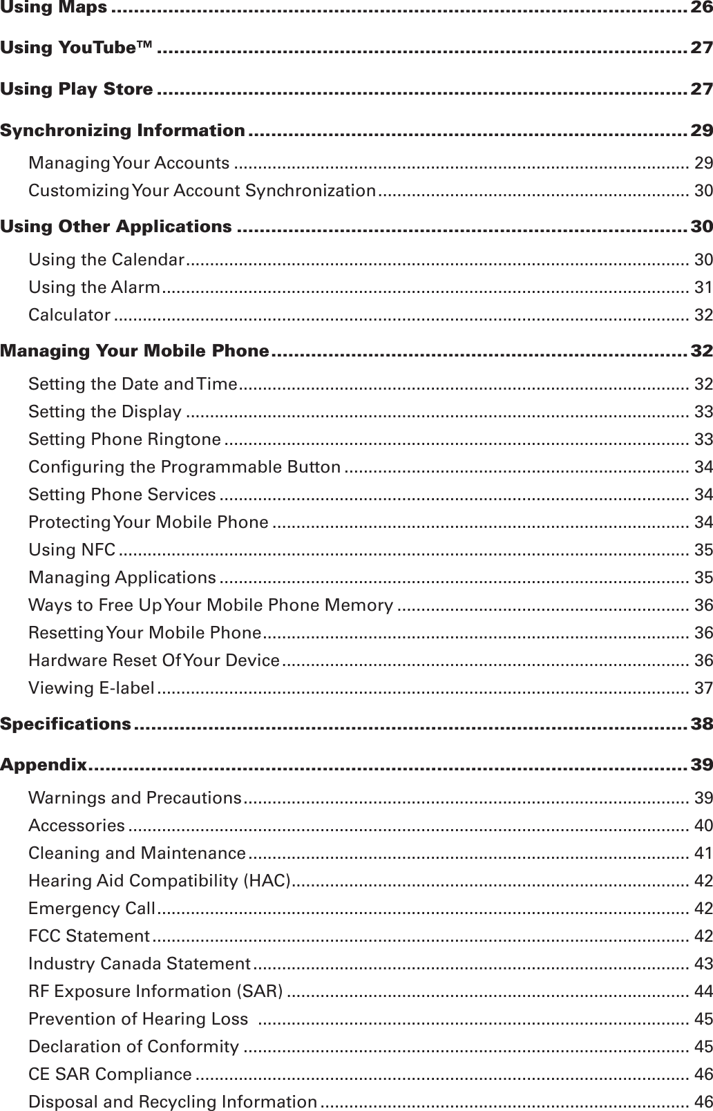 Using Maps ..................................................................................................... 26Using YouTube™ ............................................................................................. 27Using Play Store ............................................................................................. 27Synchronizing Information ............................................................................. 29Managing Your Accounts ............................................................................................... 29Customizing Your Account Synchronization ................................................................. 30Using Other Applications ............................................................................... 30Using the Calendar ......................................................................................................... 30Using the Alarm .............................................................................................................. 31Calculator ........................................................................................................................ 32Managing Your Mobile Phone ......................................................................... 32Setting the Date and Time .............................................................................................. 32Setting the Display ......................................................................................................... 33Setting Phone Ringtone ................................................................................................. 33Conﬁguring the Programmable Button ........................................................................ 34Setting Phone Services .................................................................................................. 34Protecting Your Mobile Phone ....................................................................................... 34Using NFC ....................................................................................................................... 35Managing Applications .................................................................................................. 35Ways to Free Up Your Mobile Phone Memory ............................................................. 36Resetting Your Mobile Phone ......................................................................................... 36Hardware Reset Of Your Device ..................................................................................... 36Viewing E-label ............................................................................................................... 37Specifications ................................................................................................. 38Appendix ......................................................................................................... 39Warnings and Precautions ............................................................................................. 39Accessories ..................................................................................................................... 40Cleaning and Maintenance ............................................................................................ 41Hearing Aid Compatibility (HAC) ................................................................................... 42Emergency Call ............................................................................................................... 42FCC Statement ................................................................................................................ 42Industry Canada Statement ........................................................................................... 43RF Exposure Information (SAR) .................................................................................... 44Prevention of Hearing Loss  .......................................................................................... 45Declaration of Conformity ............................................................................................. 45CE SAR Compliance ....................................................................................................... 46Disposal and Recycling Information ............................................................................. 46