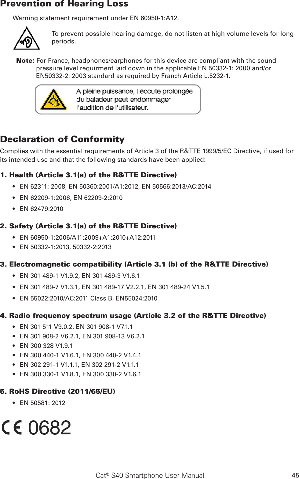 45Cat® S40 Smartphone User ManualPrevention of Hearing Loss Warning statement requirement under EN 60950-1:A12.To prevent possible hearing damage, do not listen at high volume levels for long periods.           Note: For France, headphones/earphones for this device are compliant with the sound pressure level requirment laid down in the applicable EN 50332-1: 2000 and/or EN50332-2: 2003 standard as required by Franch Article L.5232-1.Declaration of ConformityComplies with the essential requirements of Article 3 of the R&amp;TTE 1999/5/EC Directive, if used for its intended use and that the following standards have been applied:1. Health (Article 3.1(a) of the R&amp;TTE Directive)EN 62311: 2008, EN 50360:2001/A1:2012, EN 50566:2013/AC:2014• EN 62209-1:2006, EN 62209-2:2010• EN 62479:2010• 2. Safety (Article 3.1(a) of the R&amp;TTE Directive)EN 60950-1:2006/A11:2009+A1:2010+A12:2011• EN 50332-1:2013, 50332-2:2013• 3. Electromagnetic compatibility (Article 3.1 (b) of the R&amp;TTE Directive)EN 301 489-1 V1.9.2, EN 301 489-3 V1.6.1• EN 301 489-7 V1.3.1, EN 301 489-17 V2.2.1, EN 301 489-24 V1.5.1• EN 55022:2010/AC:2011 Class B, EN55024:2010• 4. Radio frequency spectrum usage (Article 3.2 of the R&amp;TTE Directive)EN 301 511 V9.0.2, EN 301 908-1 V7.1.1• EN 301 908-2 V6.2.1, EN 301 908-13 V6.2.1• EN 300 328 V1.9.1• EN 300 440-1 V1.6.1, EN 300 440-2 V1.4.1• EN 302 291-1 V1.1.1, EN 302 291-2 V1.1.1• EN 300 330-1 V1.8.1, EN 300 330-2 V1.6.1• 5. RoHS Directive (2011/65/EU)EN 50581: 2012• 