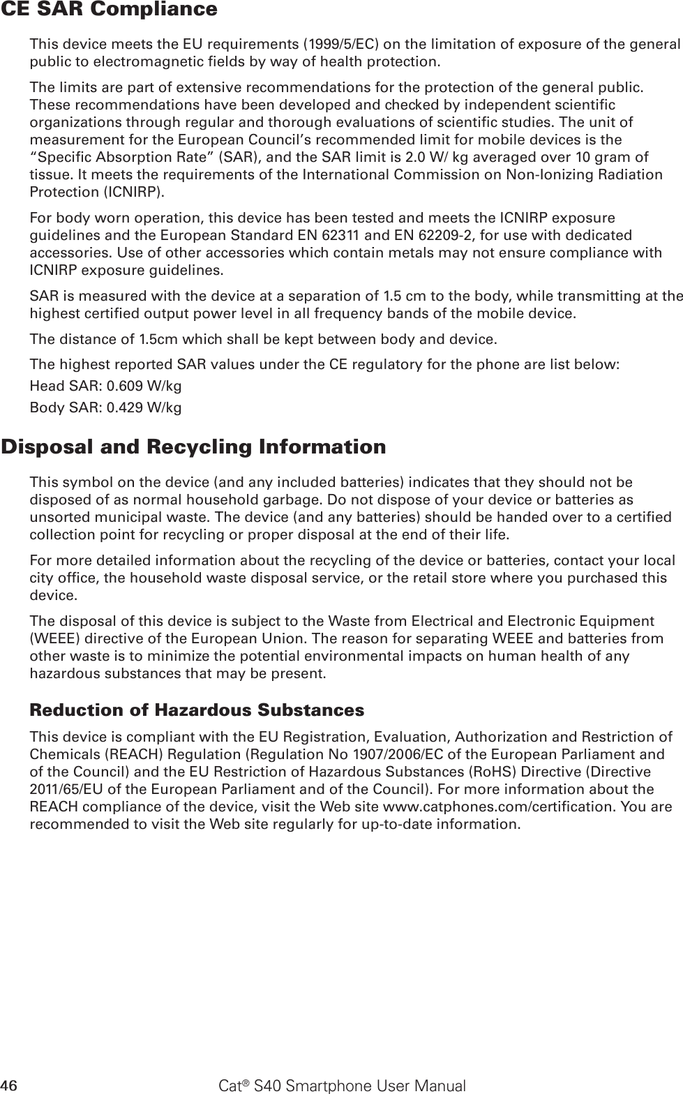 46 Cat® S40 Smartphone User ManualCE SAR ComplianceThis device meets the EU requirements (1999/5/EC) on the limitation of exposure of the general public to electromagnetic elds by way of health protection. The limits are part of extensive recommendations for the protection of the general public. These recommendations have been developed and checked by independent scientic organizations through regular and thorough evaluations of scientic studies. The unit of measurement for the European Council’s recommended limit for mobile devices is the “Specic Absorption Rate” (SAR), and the SAR limit is 2.0 W/ kg averaged over 10 gram of tissue. It meets the requirements of the International Commission on Non-Ionizing Radiation Protection (ICNIRP). For body worn operation, this device has been tested and meets the ICNIRP exposure guidelines and the European Standard EN 62311 and EN 62209-2, for use with dedicated accessories. Use of other accessories which contain metals may not ensure compliance with ICNIRP exposure guidelines.SAR is measured with the device at a separation of 1.5 cm to the body, while transmitting at the highest certied output power level in all frequency bands of the mobile device.The distance of 1.5cm which shall be kept between body and device.The highest reported SAR values under the CE regulatory for the phone are list below:Head SAR: 0.609 W/kgBody SAR: 0.429 W/kgDisposal and Recycling InformationThis symbol on the device (and any included batteries) indicates that they should not be disposed of as normal household garbage. Do not dispose of your device or batteries as unsorted municipal waste. The device (and any batteries) should be handed over to a certied collection point for recycling or proper disposal at the end of their life.For more detailed information about the recycling of the device or batteries, contact your local city ofce, the household waste disposal service, or the retail store where you purchased this device.The disposal of this device is subject to the Waste from Electrical and Electronic Equipment (WEEE) directive of the European Union. The reason for separating WEEE and batteries from other waste is to minimize the potential environmental impacts on human health of any hazardous substances that may be present.Reduction of Hazardous SubstancesThis device is compliant with the EU Registration, Evaluation, Authorization and Restriction of Chemicals (REACH) Regulation (Regulation No 1907/2006/EC of the European Parliament and of the Council) and the EU Restriction of Hazardous Substances (RoHS) Directive (Directive 2011/65/EU of the European Parliament and of the Council). For more information about the REACH compliance of the device, visit the Web site www.catphones.com/certication. You are recommended to visit the Web site regularly for up-to-date information.