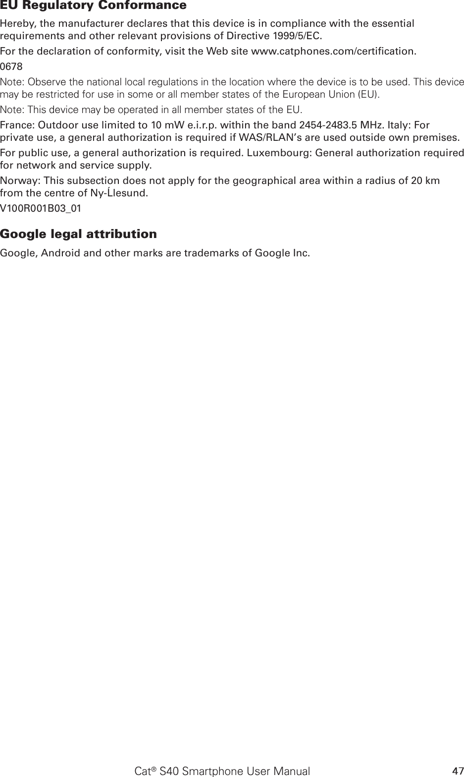 47Cat® S40 Smartphone User ManualEU Regulatory ConformanceHereby, the manufacturer declares that this device is in compliance with the essential requirements and other relevant provisions of Directive 1999/5/EC.For the declaration of conformity, visit the Web site www.catphones.com/certication.0678Note: Observe the national local regulations in the location where the device is to be used. This device may be restricted for use in some or all member states of the European Union (EU).Note: This device may be operated in all member states of the EU.France: Outdoor use limited to 10 mW e.i.r.p. within the band 2454-2483.5 MHz. Italy: For private use, a general authorization is required if WAS/RLAN’s are used outside own premises.For public use, a general authorization is required. Luxembourg: General authorization required for network and service supply.Norway: This subsection does not apply for the geographical area within a radius of 20 km from the centre of Ny-Ålesund.V100R001B03_01Google legal attributionGoogle, Android and other marks are trademarks of Google Inc.