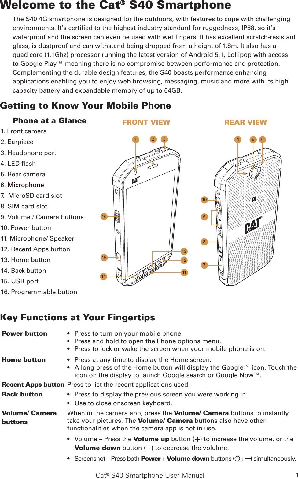 Cat® S40 Smartphone User Manual 1Welcome to the Cat® S40 SmartphoneThe S40 4G smartphone is designed for the outdoors, with features to cope with challenging environments. It’s certied to the highest industry standard for ruggedness, IP68, so it’s waterproof and the screen can even be used with wet ngers. It has excellent scratch-resistant glass, is dustproof and can withstand being dropped from a height of 1.8m. It also has a quad core (1.1Ghz) processor running the latest version of Android 5.1, Lollipop with access to Google Play™ meaning there is no compromise between performance and protection. Complementing the durable design features, the S40 boasts performance enhancing applications enabling you to enjoy web browsing, messaging, music and more with its high capacity battery and expandable memory of up to 64GB.Getting to Know Your Mobile Phone Phone at a GlanceKey Functions at Your FingertipsPower button  Press to turn on your mobile phone.     • Press and hold to open the Phone options menu.    • Press to lock or wake the screen when your mobile phone is on.• Home button Press at any time to display the Home screen. • A long press of the Home button will display the Google™ icon. Touch the • icon on the display to launch Google search or Google Now™. Recent Apps button Press to list the recent applications used.Back button Press•   to display the previous screen you were working in. Use to •  close onscreen keyboard.Volume/ Camera buttons When in the camera app, press the Volume/ Camera buttons to instantly take your pictures. The Volume/ Camera buttons also have other functionalities when the camera app is not in use.Volume – Press the •  Volume up button ( ) to increase the volume, or the Volume down button ( ) to decrease the volulme. Screenshot – Press both •  Power + Volume down buttons ( +  ) simultaneously.1. Front camera2. Earpiece3. Headphone port4. LED ash5. Rear camera6. Microphone7.  MicroSD card slot8. SIM card slot9. Volume / Camera buttons 10. Power button 11. Microphone/ Speaker 12. Recent Apps button13. Home button14. Back button15. USB port16. Programmable buttonFRONT VIEW REAR VIEW810954 67161532113121114