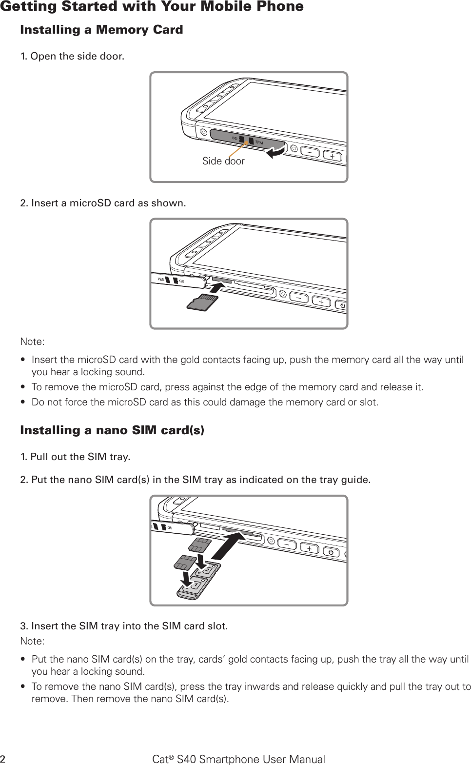 Cat® S40 Smartphone User Manual2Getting Started with Your Mobile PhoneInstalling a Memory Card1. Open the side door.Side door2. Insert a microSD card as shown. Note: Insert the microSD card with the gold contacts facing up, push the memory card all the way until  ∙you hear a locking sound.  To remove the microSD card, press against the edge of the memory card and release it. ∙Do not force the microSD card as this could damage the memory card or slot. ∙Installing a nano SIM card(s)1. Pull out the SIM tray. 2. Put the nano SIM card(s) in the SIM tray as indicated on the tray guide.3. Insert the SIM tray into the SIM card slot.Note: Put the nano SIM card(s) on the tray, cards’ gold contacts facing up, push the tray all the way until  ∙you hear a locking sound.To remove the nano SIM card(s), press the tray inwards and release quickly and pull the tray out to  ∙remove. Then remove the nano SIM card(s).