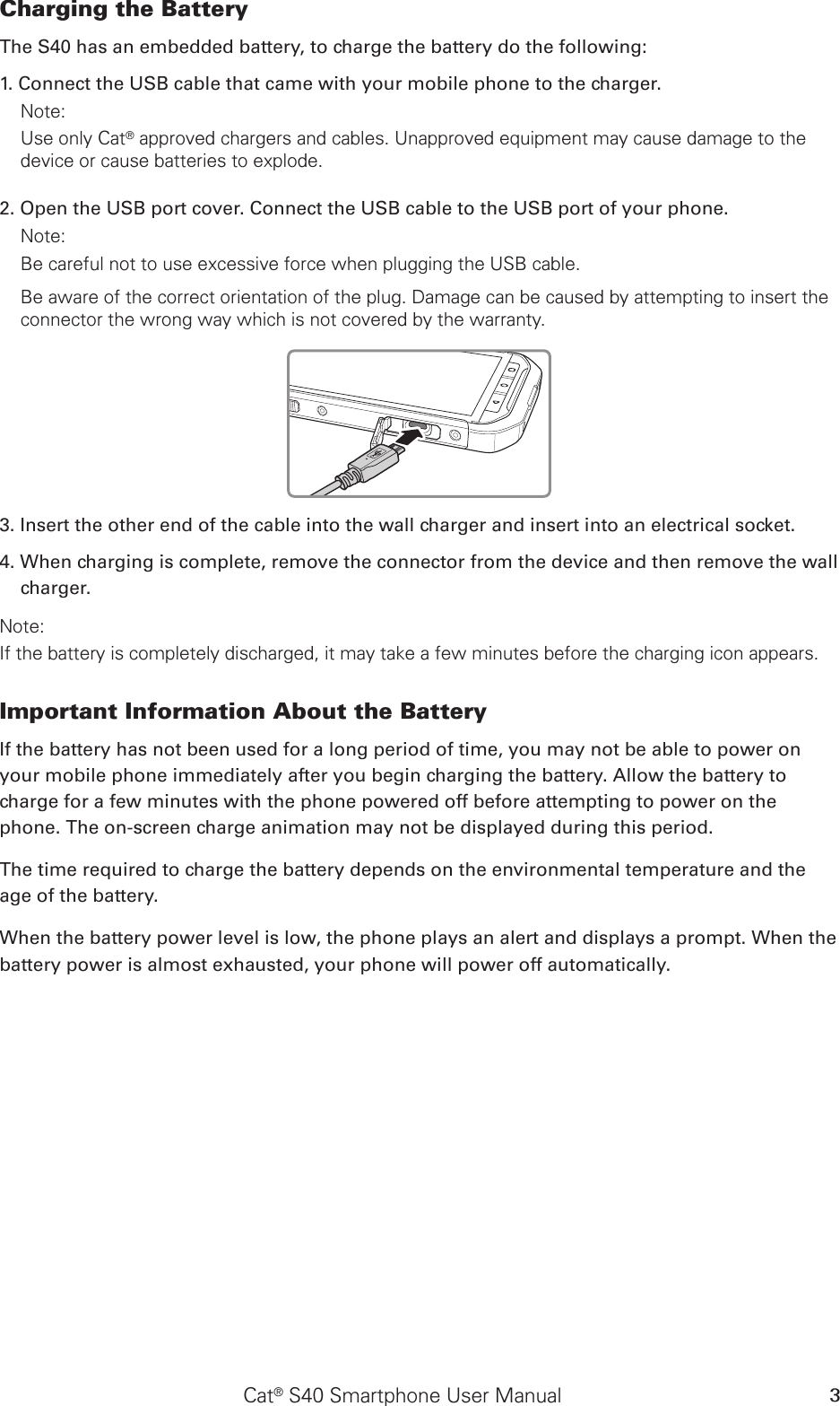 Cat® S40 Smartphone User Manual 3Charging the Battery The S40 has an embedded battery, to charge the battery do the following: 1. Connect the USB cable that came with your mobile phone to the charger. Note: Use only Cat® approved chargers and cables. Unapproved equipment may cause damage to the device or cause batteries to explode.2. Open the USB port cover. Connect the USB cable to the USB port of your phone.Note: Be careful not to use excessive force when plugging the USB cable.Be aware of the correct orientation of the plug. Damage can be caused by attempting to insert the connector the wrong way which is not covered by the warranty.3. Insert the other end of the cable into the wall charger and insert into an electrical socket. 4. When charging is complete, remove the connector from the device and then remove the wall charger. Note: If the battery is completely discharged, it may take a few minutes before the charging icon appears.Important Information About the Battery If the battery has not been used for a long period of time, you may not be able to power on your mobile phone immediately after you begin charging the battery. Allow the battery to charge for a few minutes with the phone powered off before attempting to power on the phone. The on-screen charge animation may not be displayed during this period.The time required to charge the battery depends on the environmental temperature and the age of the battery. When the battery power level is low, the phone plays an alert and displays a prompt. When the battery power is almost exhausted, your phone will power off automatically.