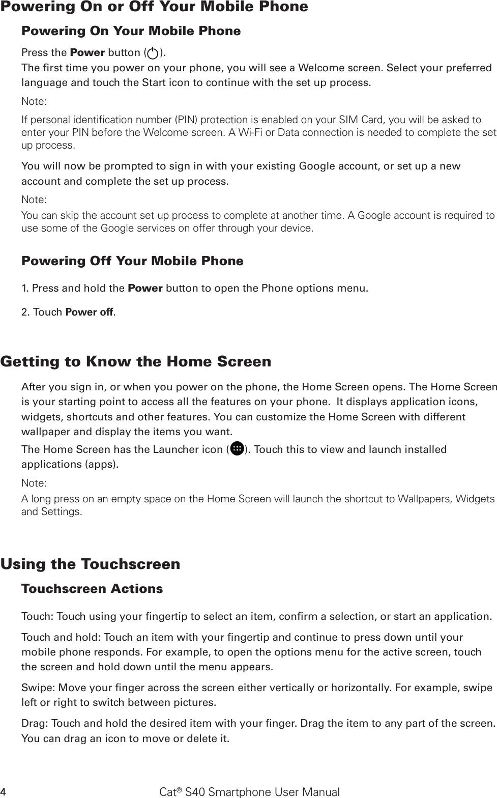 Cat® S40 Smartphone User Manual4Powering On or Off Your Mobile Phone Powering On Your Mobile PhonePress the Power button ( ). The rst time you power on your phone, you will see a Welcome screen. Select your preferred language and touch the Start icon to continue with the set up process.Note: If personal identification number (PIN) protection is enabled on your SIM Card, you will be asked to enter your PIN before the Welcome screen. A Wi-Fi or Data connection is needed to complete the set up process. You will now be prompted to sign in with your existing Google account, or set up a new account and complete the set up process.Note: You can skip the account set up process to complete at another time. A Google account is required to use some of the Google services on offer through your device. Powering Off Your Mobile Phone 1. Press and hold the Power button to open the Phone options menu.2. Touch Power off. Getting to Know the Home ScreenAfter you sign in, or when you power on the phone, the Home Screen opens. The Home Screen is your starting point to access all the features on your phone.  It displays application icons, widgets, shortcuts and other features. You can customize the Home Screen with different wallpaper and display the items you want.The Home Screen has the Launcher icon ( ). Touch this to view and launch installed applications (apps).Note: A long press on an empty space on the Home Screen will launch the shortcut to Wallpapers, Widgets and Settings.Using the Touchscreen Touchscreen Actions Touch: Touch using your ngertip to select an item, conrm a selection, or start an application. Touch and hold: Touch an item with your ngertip and continue to press down until your mobile phone responds. For example, to open the options menu for the active screen, touch the screen and hold down until the menu appears. Swipe: Move your nger across the screen either vertically or horizontally. For example, swipe left or right to switch between pictures. Drag: Touch and hold the desired item with your nger. Drag the item to any part of the screen. You can drag an icon to move or delete it. 