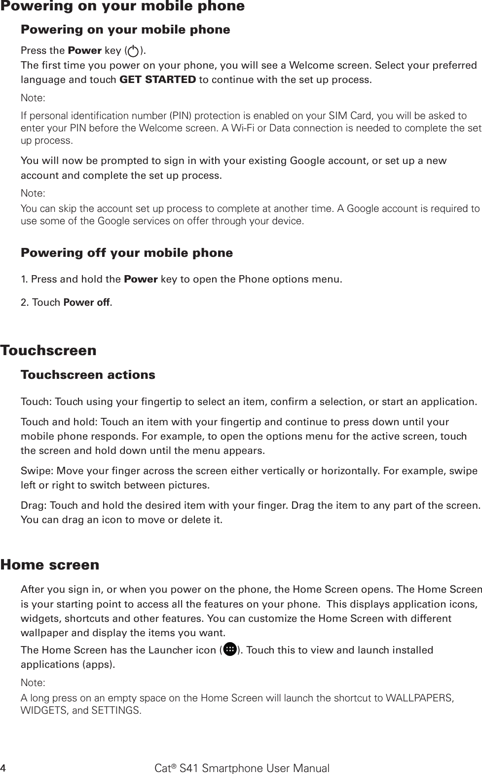 Cat® S41 Smartphone User Manual4Powering on your mobile phone Powering on your mobile phonePress the Power key ( ). The rst time you power on your phone, you will see a Welcome screen. Select your preferred language and touch GET STARTED to continue with the set up process.Note: If personal identification number (PIN) protection is enabled on your SIM Card, you will be asked to enter your PIN before the Welcome screen. A Wi-Fi or Data connection is needed to complete the set up process. You will now be prompted to sign in with your existing Google account, or set up a new account and complete the set up process.Note: You can skip the account set up process to complete at another time. A Google account is required to use some of the Google services on offer through your device. Powering off your mobile phone 1. Press and hold the Power key to open the Phone options menu.2. Touch Power off.Touchscreen Touchscreen actions Touch: Touch using your ngertip to select an item, conrm a selection, or start an application. Touch and hold: Touch an item with your ngertip and continue to press down until your mobile phone responds. For example, to open the options menu for the active screen, touch the screen and hold down until the menu appears. Swipe: Move your nger across the screen either vertically or horizontally. For example, swipe left or right to switch between pictures. Drag: Touch and hold the desired item with your nger. Drag the item to any part of the screen. You can drag an icon to move or delete it. Home screenAfter you sign in, or when you power on the phone, the Home Screen opens. The Home Screen is your starting point to access all the features on your phone.  This displays application icons, widgets, shortcuts and other features. You can customize the Home Screen with different wallpaper and display the items you want.The Home Screen has the Launcher icon ( ). Touch this to view and launch installed applications (apps).Note: A long press on an empty space on the Home Screen will launch the shortcut to WALLPAPERS, WIDGETS, and SETTINGS.