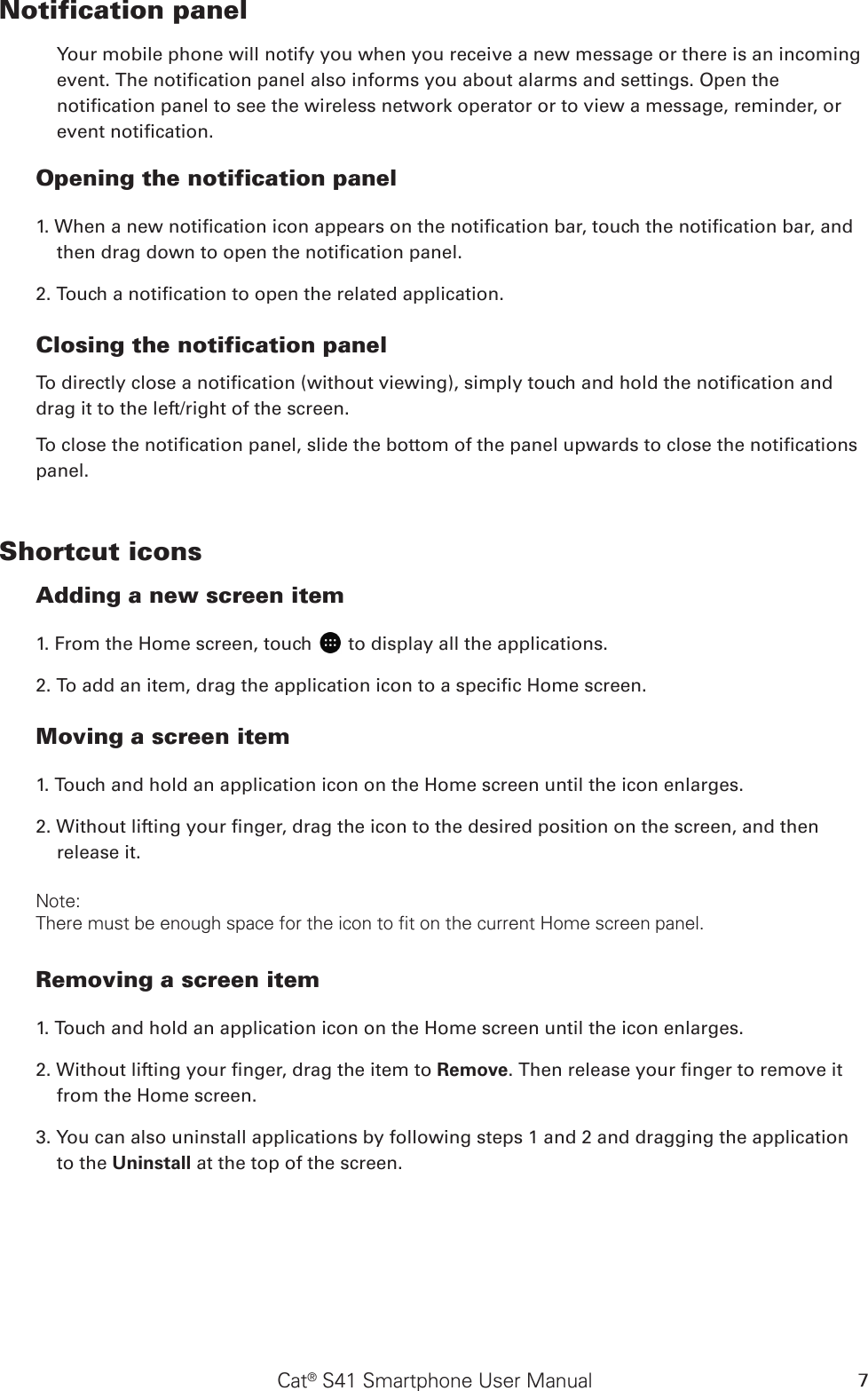 Cat® S41 Smartphone User Manual 7Notification panel Your mobile phone will notify you when you receive a new message or there is an incoming event. The notication panel also informs you about alarms and settings. Open the notication panel to see the wireless network operator or to view a message, reminder, or event notication. Opening the notification panel  1. When a new notication icon appears on the notication bar, touch the notication bar, and then drag down to open the notication panel. 2. Touch a notication to open the related application. Closing the notification panelTo directly close a notication (without viewing), simply touch and hold the notication and drag it to the left/right of the screen. To close the notication panel, slide the bottom of the panel upwards to close the notications panel.Shortcut iconsAdding a new screen item 1. From the Home screen, touch   to display all the applications.2. To add an item, drag the application icon to a specic Home screen.Moving a screen item 1. Touch and hold an application icon on the Home screen until the icon enlarges.2. Without lifting your nger, drag the icon to the desired position on the screen, and then release it. Note: There must be enough space for the icon to fit on the current Home screen panel.Removing a screen item  1. Touch and hold an application icon on the Home screen until the icon enlarges.2. Without lifting your nger, drag the item to Remove. Then release your nger to remove it from the Home screen.3. You can also uninstall applications by following steps 1 and 2 and dragging the application to the Uninstall at the top of the screen. 