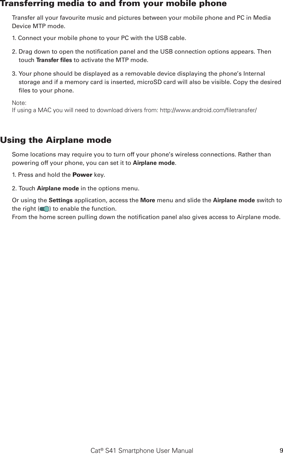 Cat® S41 Smartphone User Manual 9Transferring media to and from your mobile phoneTransfer all your favourite music and pictures between your mobile phone and PC in Media Device MTP mode.1. Connect your mobile phone to your PC with the USB cable.2. Drag down to open the notication panel and the USB connection options appears. Then touch Transfer ﬁles to activate the MTP mode.3. Your phone should be displayed as a removable device displaying the phone’s Internal storage and if a memory card is inserted, microSD card will also be visible. Copy the desired les to your phone.Note:If using a MAC you will need to download drivers from: http://www.android.com/filetransfer/Using the Airplane modeSome locations may require you to turn off your phone’s wireless connections. Rather thanpowering off your phone, you can set it to Airplane mode.1. Press and hold the Power key.2. Touch Airplane mode in the options menu.Or using the Settings application, access the More menu and slide the Airplane mode switch to the right ( ) to enable the function.From the home screen pulling down the notication panel also gives access to Airplane mode.