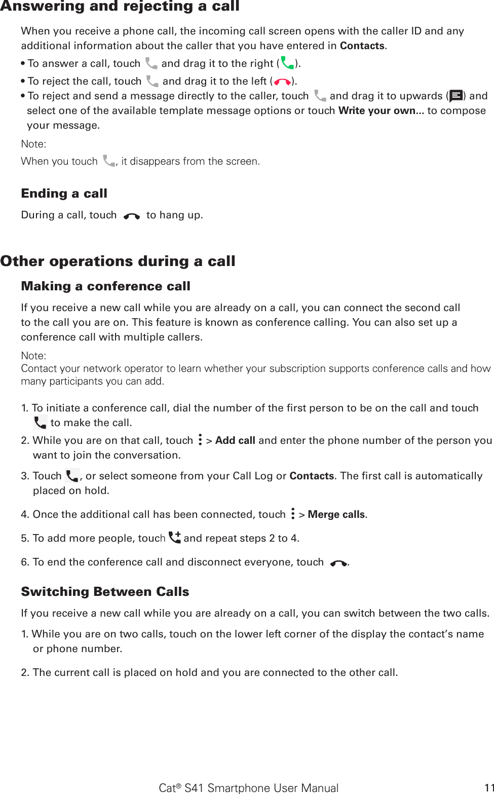 Cat® S41 Smartphone User Manual 11Answering and rejecting a callWhen you receive a phone call, the incoming call screen opens with the caller ID and any additional information about the caller that you have entered in Contacts.• To answer a call, touch   and drag it to the right ( ).• To reject the call, touch   and drag it to the left ( ).• To reject and send a message directly to the caller, touch   and drag it to upwards ( ) and select one of the available template message options or touch Write your own... to compose your message.Note:When you touch , it disappears from the screen.Ending a callDuring a call, touch   to hang up.Other operations during a callMaking a conference callIf you receive a new call while you are already on a call, you can connect the second callto the call you are on. This feature is known as conference calling. You can also set up aconference call with multiple callers.Note:Contact your network operator to learn whether your subscription supports conference calls and how many participants you can add.1. To initiate a conference call, dial the number of the rst person to be on the call and touch   to make the call.2. While you are on that call, touch   &gt; Add call and enter the phone number of the person you want to join the conversation.3. Touch  , or select someone from your Call Log or Contacts. The rst call is automatically placed on hold.4. Once the additional call has been connected, touch   &gt; Merge calls.5. To add more people, touch   and repeat steps 2 to 4.6. To end the conference call and disconnect everyone, touch  .Switching Between CallsIf you receive a new call while you are already on a call, you can switch between the two calls.1. While you are on two calls, touch on the lower left corner of the display the contact’s name or phone number.2. The current call is placed on hold and you are connected to the other call.