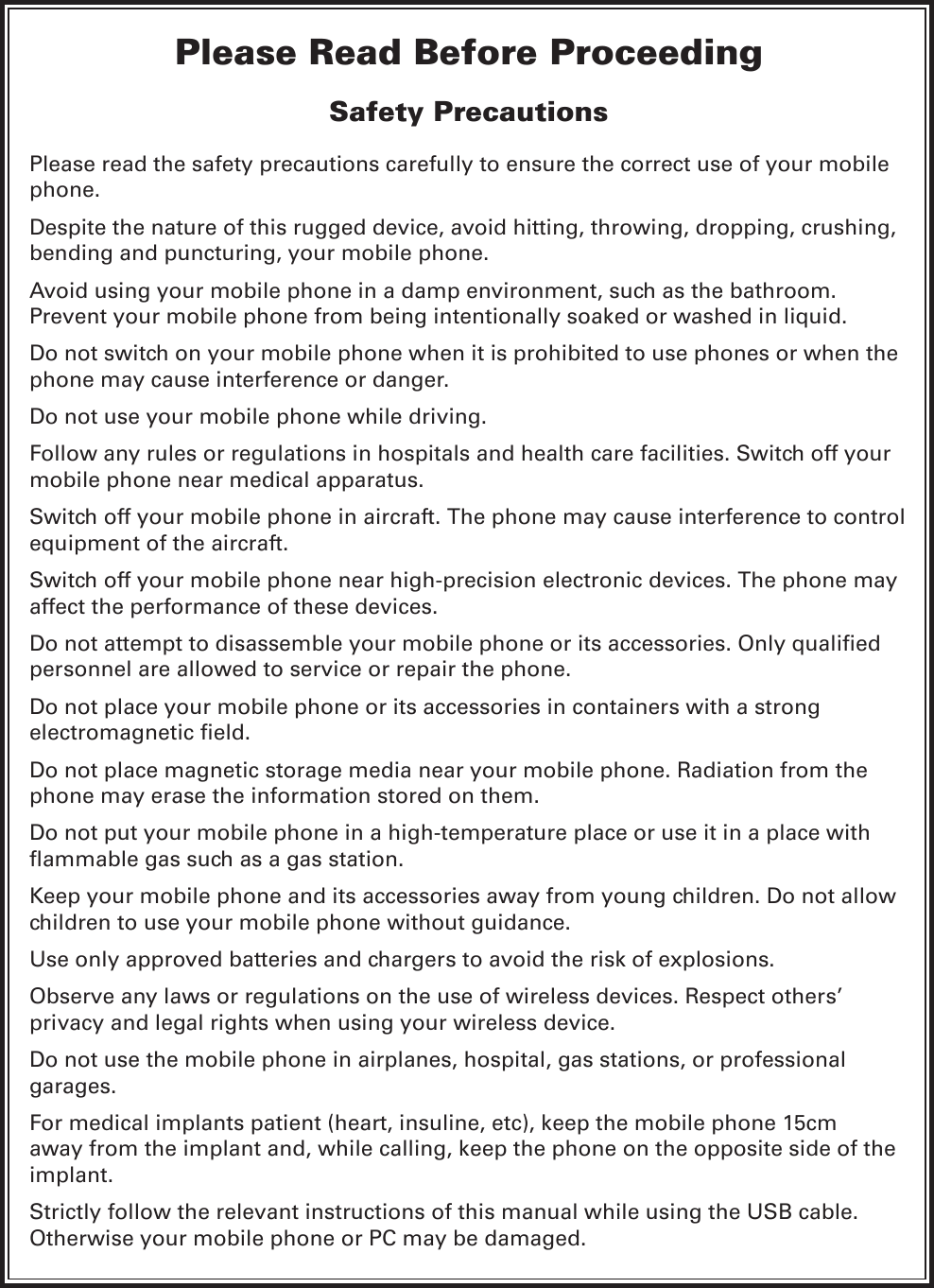 Please Read Before ProceedingSafety PrecautionsPlease read the safety precautions carefully to ensure the correct use of your mobile phone.Despite the nature of this rugged device, avoid hitting, throwing, dropping, crushing, bending and puncturing, your mobile phone.Avoid using your mobile phone in a damp environment, such as the bathroom. Prevent your mobile phone from being intentionally soaked or washed in liquid.Do not switch on your mobile phone when it is prohibited to use phones or when the phone may cause interference or danger.Do not use your mobile phone while driving.Follow any rules or regulations in hospitals and health care facilities. Switch off your mobile phone near medical apparatus.Switch off your mobile phone in aircraft. The phone may cause interference to control equipment of the aircraft.Switch off your mobile phone near high-precision electronic devices. The phone may affect the performance of these devices.Do not attempt to disassemble your mobile phone or its accessories. Only qualied personnel are allowed to service or repair the phone.Do not place your mobile phone or its accessories in containers with a strong electromagnetic eld.Do not place magnetic storage media near your mobile phone. Radiation from the phone may erase the information stored on them.Do not put your mobile phone in a high-temperature place or use it in a place with ammable gas such as a gas station.Keep your mobile phone and its accessories away from young children. Do not allow children to use your mobile phone without guidance.Use only approved batteries and chargers to avoid the risk of explosions.Observe any laws or regulations on the use of wireless devices. Respect others’ privacy and legal rights when using your wireless device.Do not use the mobile phone in airplanes, hospital, gas stations, or professional garages.For medical implants patient (heart, insuline, etc), keep the mobile phone 15cm away from the implant and, while calling, keep the phone on the opposite side of the implant.Strictly follow the relevant instructions of this manual while using the USB cable. Otherwise your mobile phone or PC may be damaged.