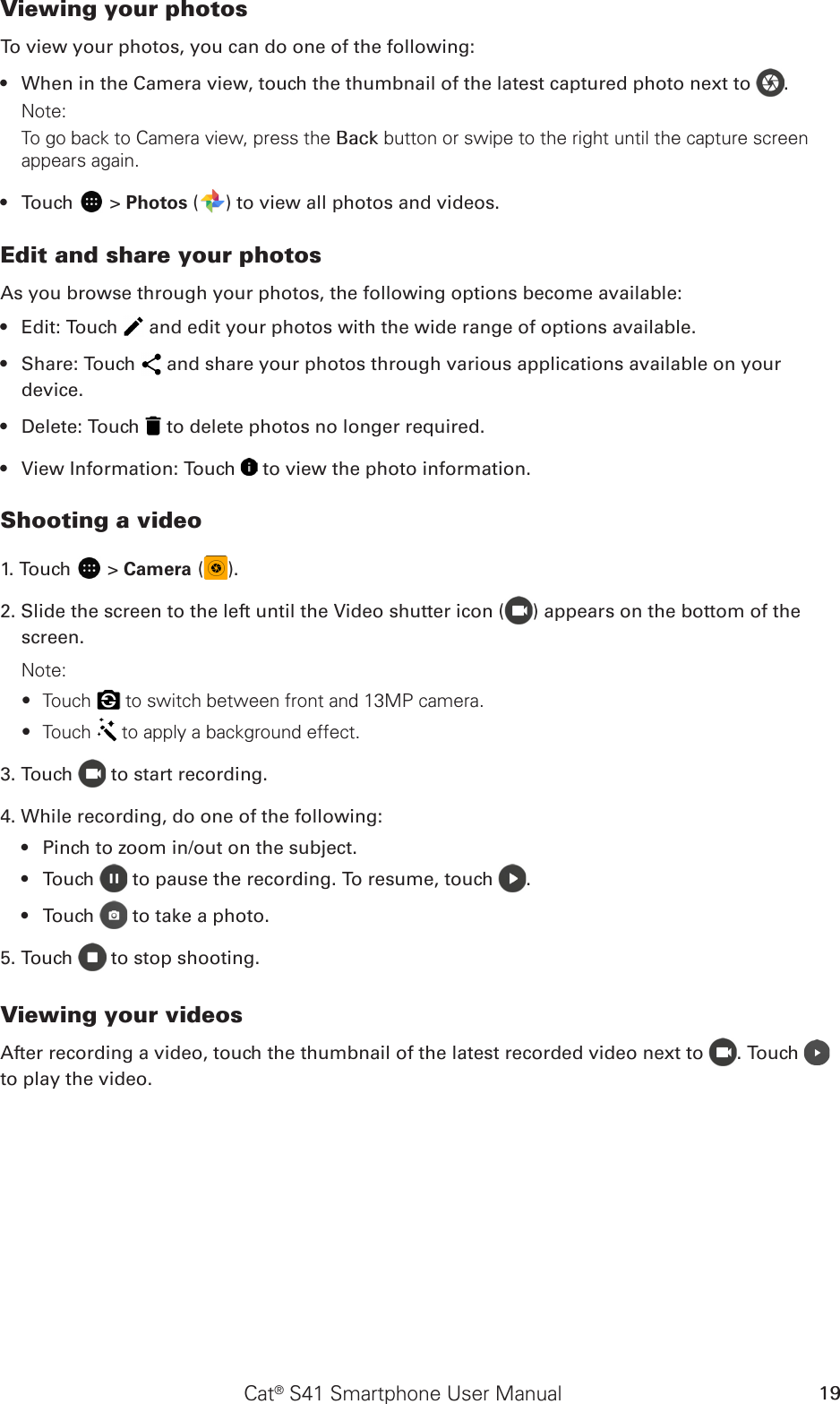 Cat® S41 Smartphone User Manual 19Viewing your photosTo view your photos, you can do one of the following:When in the Camera view, touch the thumbnail of the latest captured photo next to •  .Note: To go back to Camera view, press the Back button or swipe to the right until the capture screen appears again.Touch •   &gt; Photos ( ) to view all photos and videos.Edit and share your photosAs you browse through your photos, the following options become available:Edit: Touch •   and edit your photos with the wide range of options available.Share: Touch •   and share your photos through various applications available on your device.Delete: Touch •   to delete photos no longer required.View Information: Touch •   to view the photo information.Shooting a video1. Touch   &gt; Camera ( ).2. Slide the screen to the left until the Video shutter icon ( ) appears on the bottom of the screen.Note:Touch  ∙ to switch between front and 13MP camera. Touch  ∙ to apply a background effect.3. Touch   to start recording.4. While recording, do one of the following:Pinch to zoom in/out on the subject.• Touch•     to pause the recording. To resume, touch  .Touch•     to take a photo.5. Touch   to stop shooting.Viewing your videosAfter recording a video, touch the thumbnail of the latest recorded video next to  . Touch   to play the video.