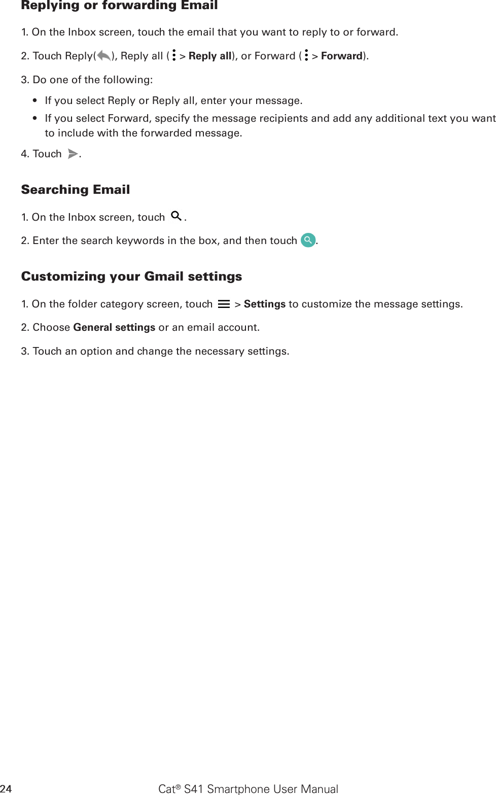 Cat® S41 Smartphone User Manual24Replying or forwarding Email1. On the Inbox screen, touch the email that you want to reply to or forward.2. Touch Reply( ), Reply all (  &gt; Reply all), or Forward (  &gt; Forward).3. Do one of the following:If you select Reply or Reply all, enter your message.• If you select Forward, specify the message recipients and add any additional text you want • to include with the forwarded message.4. Touch  .Searching Email1. On the Inbox screen, touch  .2. Enter the search keywords in the box, and then touch  .Customizing your Gmail settings1. On the folder category screen, touch   &gt; Settings to customize the message settings.2. Choose General settings or an email account.3. Touch an option and change the necessary settings.