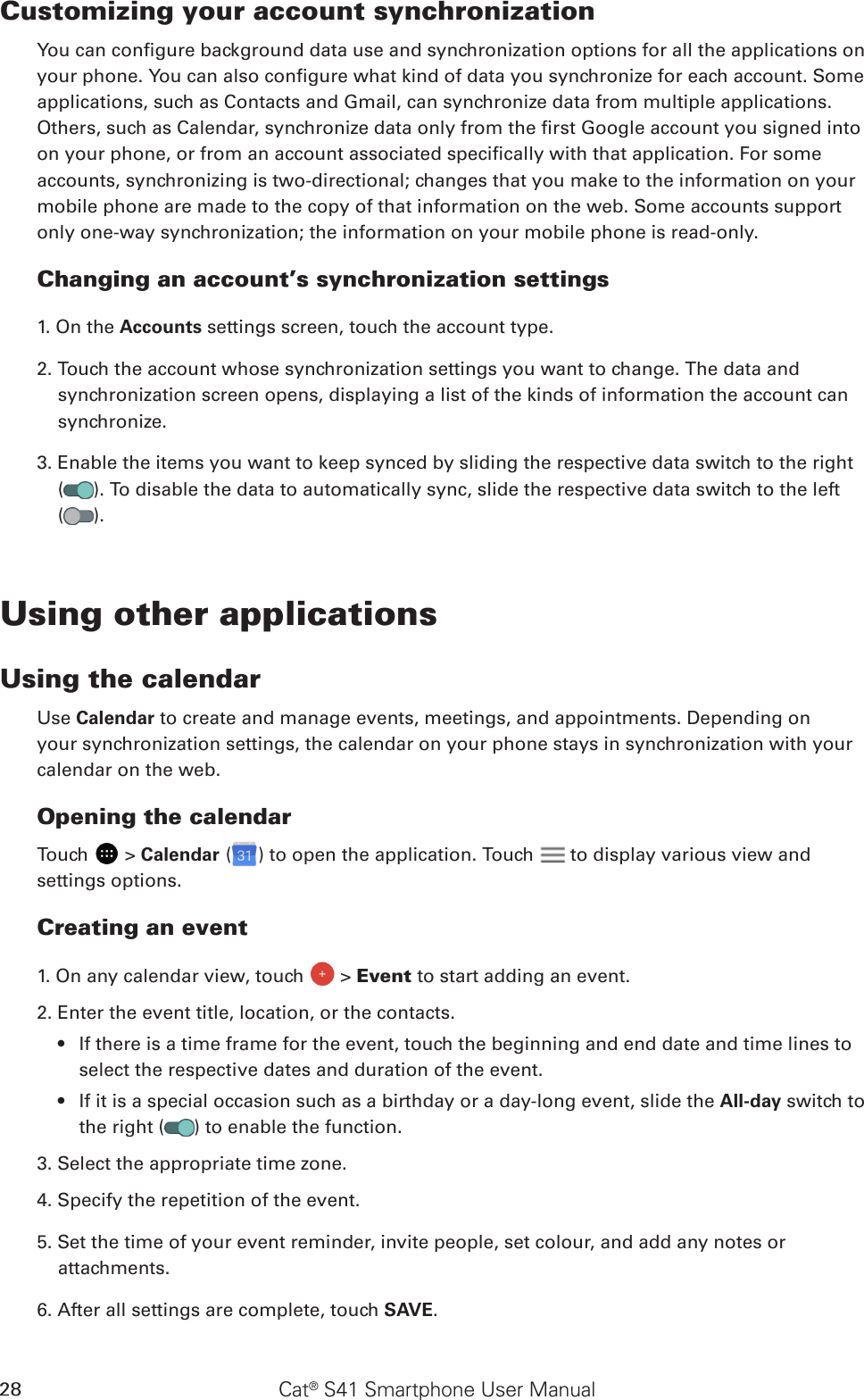 Cat® S41 Smartphone User Manual28Customizing your account synchronizationYou can congure background data use and synchronization options for all the applications on your phone. You can also congure what kind of data you synchronize for each account. Some applications, such as Contacts and Gmail, can synchronize data from multiple applications. Others, such as Calendar, synchronize data only from the rst Google account you signed into on your phone, or from an account associated specically with that application. For some accounts, synchronizing is two-directional; changes that you make to the information on your mobile phone are made to the copy of that information on the web. Some accounts support only one-way synchronization; the information on your mobile phone is read-only.Changing an account’s synchronization settings1. On the Accounts settings screen, touch the account type. 2. Touch the account whose synchronization settings you want to change. The data and synchronization screen opens, displaying a list of the kinds of information the account can synchronize.3. Enable the items you want to keep synced by sliding the respective data switch to the right  ( ). To disable the data to automatically sync, slide the respective data switch to the left  ( ).Using other applicationsUsing the calendarUse Calendar to create and manage events, meetings, and appointments. Depending on your synchronization settings, the calendar on your phone stays in synchronization with your calendar on the web.Opening the calendarTouch   &gt; Calendar ( ) to open the application. Touch   to display various view and settings options.Creating an event1. On any calendar view, touch   &gt; Event to start adding an event.2. Enter the event title, location, or the contacts.If there is a time frame for the event, touch the beginning and end date and time lines to • select the respective dates and duration of the event.If it is a special occasion such as a birthday or a day-long event, slide the •  All-day switch to the right ( ) to enable the function.3. Select the appropriate time zone.4. Specify the repetition of the event.5. Set the time of your event reminder, invite people, set colour, and add any notes or attachments.6. After all settings are complete, touch SAVE.