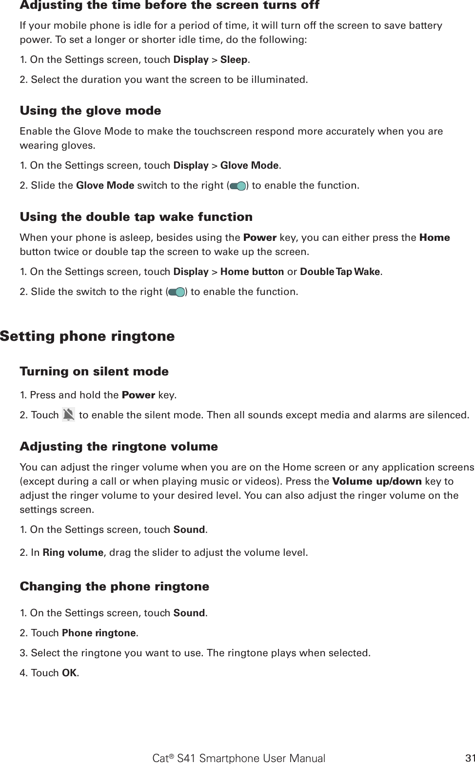 Cat® S41 Smartphone User Manual 31Adjusting the time before the screen turns offIf your mobile phone is idle for a period of time, it will turn off the screen to save battery power. To set a longer or shorter idle time, do the following:1. On the Settings screen, touch Display &gt; Sleep.2. Select the duration you want the screen to be illuminated.Using the glove modeEnable the Glove Mode to make the touchscreen respond more accurately when you are wearing gloves.1. On the Settings screen, touch Display &gt; Glove Mode.2. Slide the Glove Mode switch to the right ( ) to enable the function.Using the double tap wake functionWhen your phone is asleep, besides using the Power key, you can either press the Home button twice or double tap the screen to wake up the screen.1. On the Settings screen, touch Display &gt; Home button or Double Tap Wake.2. Slide the switch to the right ( ) to enable the function.Setting phone ringtoneTurning on silent mode1. Press and hold the Power key.2. Touch   to enable the silent mode. Then all sounds except media and alarms are silenced.Adjusting the ringtone volumeYou can adjust the ringer volume when you are on the Home screen or any application screens (except during a call or when playing music or videos). Press the Volume up/down key to adjust the ringer volume to your desired level. You can also adjust the ringer volume on the settings screen.1. On the Settings screen, touch Sound.2. In Ring volume, drag the slider to adjust the volume level.Changing the phone ringtone1. On the Settings screen, touch Sound.2. Touch Phone ringtone.3. Select the ringtone you want to use. The ringtone plays when selected.4. Touch OK. 