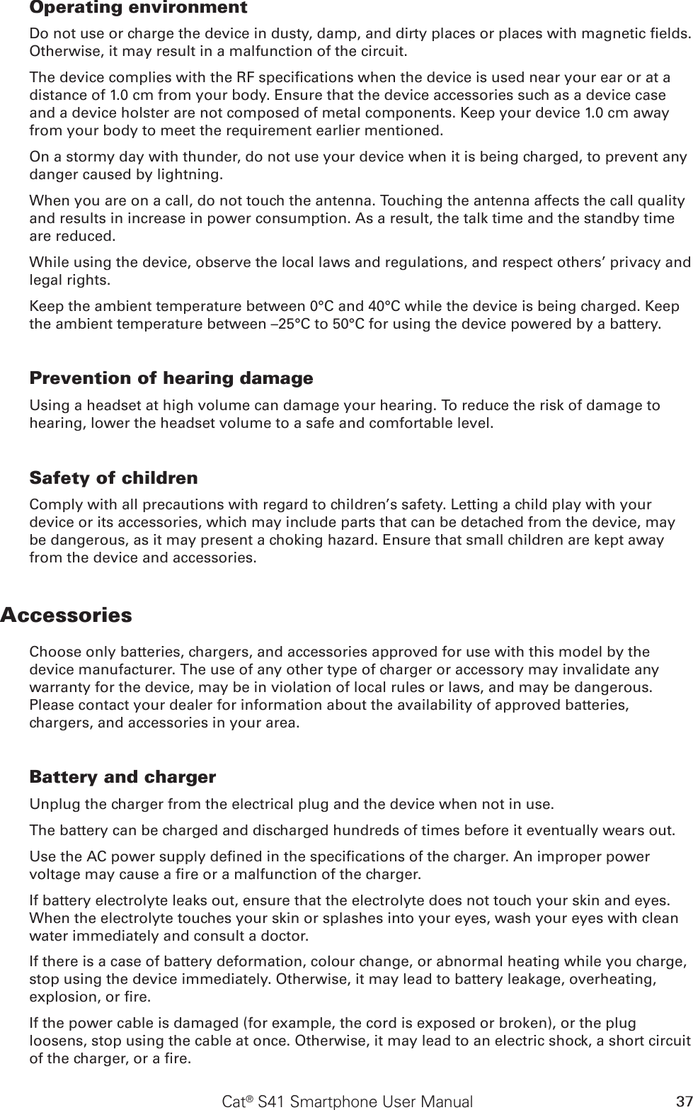37Cat® S41 Smartphone User ManualOperating environmentDo not use or charge the device in dusty, damp, and dirty places or places with magnetic elds. Otherwise, it may result in a malfunction of the circuit.The device complies with the RF specications when the device is used near your ear or at a distance of 1.0 cm from your body. Ensure that the device accessories such as a device case and a device holster are not composed of metal components. Keep your device 1.0 cm away from your body to meet the requirement earlier mentioned.On a stormy day with thunder, do not use your device when it is being charged, to prevent any danger caused by lightning.When you are on a call, do not touch the antenna. Touching the antenna affects the call quality and results in increase in power consumption. As a result, the talk time and the standby time are reduced.While using the device, observe the local laws and regulations, and respect others’ privacy and legal rights.Keep the ambient temperature between 0°C and 40°C while the device is being charged. Keep the ambient temperature between –25°C to 50°C for using the device powered by a battery.Prevention of hearing damageUsing a headset at high volume can damage your hearing. To reduce the risk of damage to hearing, lower the headset volume to a safe and comfortable level.Safety of childrenComply with all precautions with regard to children’s safety. Letting a child play with your device or its accessories, which may include parts that can be detached from the device, may be dangerous, as it may present a choking hazard. Ensure that small children are kept away from the device and accessories.AccessoriesChoose only batteries, chargers, and accessories approved for use with this model by the device manufacturer. The use of any other type of charger or accessory may invalidate any warranty for the device, may be in violation of local rules or laws, and may be dangerous. Please contact your dealer for information about the availability of approved batteries, chargers, and accessories in your area.Battery and chargerUnplug the charger from the electrical plug and the device when not in use.The battery can be charged and discharged hundreds of times before it eventually wears out.Use the AC power supply dened in the specications of the charger. An improper power voltage may cause a re or a malfunction of the charger.If battery electrolyte leaks out, ensure that the electrolyte does not touch your skin and eyes. When the electrolyte touches your skin or splashes into your eyes, wash your eyes with clean water immediately and consult a doctor.If there is a case of battery deformation, colour change, or abnormal heating while you charge, stop using the device immediately. Otherwise, it may lead to battery leakage, overheating, explosion, or re.If the power cable is damaged (for example, the cord is exposed or broken), or the plug loosens, stop using the cable at once. Otherwise, it may lead to an electric shock, a short circuit of the charger, or a re.