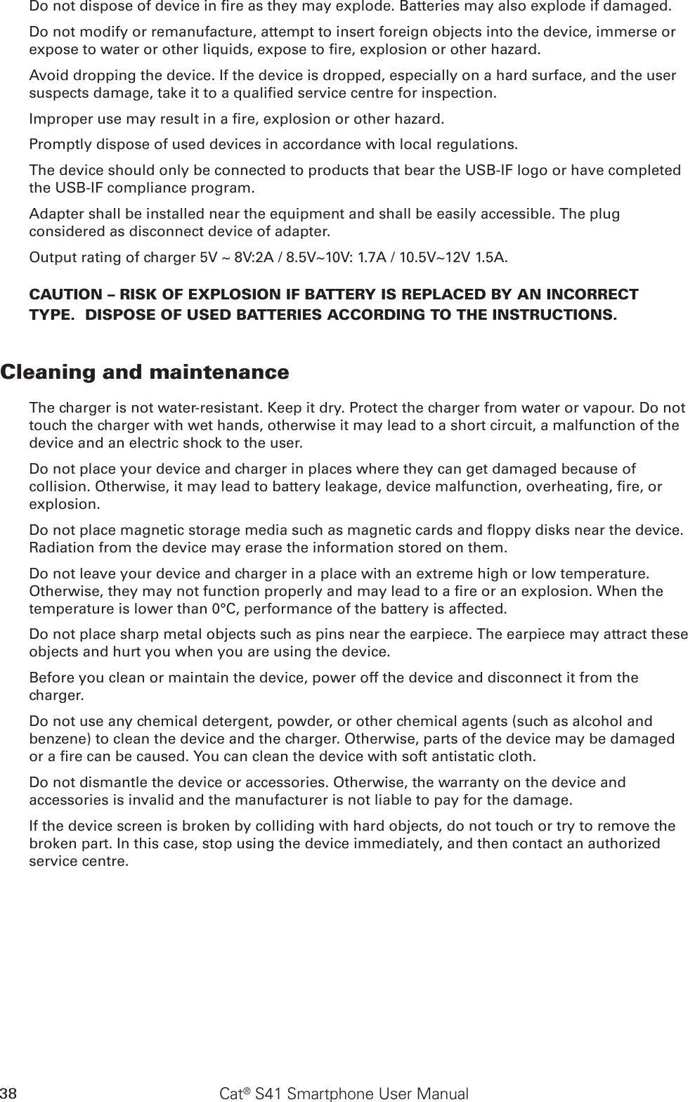 38 Cat® S41 Smartphone User ManualDo not dispose of device in re as they may explode. Batteries may also explode if damaged.Do not modify or remanufacture, attempt to insert foreign objects into the device, immerse or expose to water or other liquids, expose to re, explosion or other hazard.Avoid dropping the device. If the device is dropped, especially on a hard surface, and the user suspects damage, take it to a qualied service centre for inspection.Improper use may result in a re, explosion or other hazard.Promptly dispose of used devices in accordance with local regulations.The device should only be connected to products that bear the USB-IF logo or have completed the USB-IF compliance program.Adapter shall be installed near the equipment and shall be easily accessible. The plug considered as disconnect device of adapter.Output rating of charger 5V ~ 8V:2A / 8.5V~10V: 1.7A / 10.5V~12V 1.5A.CAUTION – RISK OF EXPLOSION IF BATTERY IS REPLACED BY AN INCORRECT TYPE.  DISPOSE OF USED BATTERIES ACCORDING TO THE INSTRUCTIONS.Cleaning and maintenanceThe charger is not water-resistant. Keep it dry. Protect the charger from water or vapour. Do not touch the charger with wet hands, otherwise it may lead to a short circuit, a malfunction of the device and an electric shock to the user.Do not place your device and charger in places where they can get damaged because of collision. Otherwise, it may lead to battery leakage, device malfunction, overheating, re, or explosion.Do not place magnetic storage media such as magnetic cards and oppy disks near the device. Radiation from the device may erase the information stored on them.Do not leave your device and charger in a place with an extreme high or low temperature. Otherwise, they may not function properly and may lead to a re or an explosion. When the temperature is lower than 0°C, performance of the battery is affected.Do not place sharp metal objects such as pins near the earpiece. The earpiece may attract these objects and hurt you when you are using the device.Before you clean or maintain the device, power off the device and disconnect it from the charger.Do not use any chemical detergent, powder, or other chemical agents (such as alcohol and benzene) to clean the device and the charger. Otherwise, parts of the device may be damaged or a re can be caused. You can clean the device with soft antistatic cloth.Do not dismantle the device or accessories. Otherwise, the warranty on the device and accessories is invalid and the manufacturer is not liable to pay for the damage.If the device screen is broken by colliding with hard objects, do not touch or try to remove the broken part. In this case, stop using the device immediately, and then contact an authorized service centre.