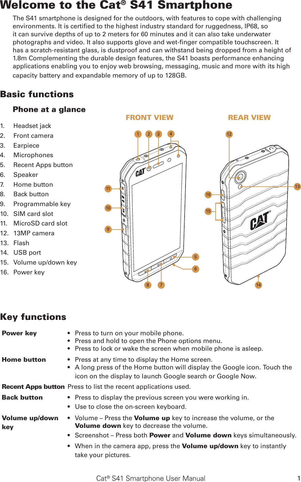 Cat® S41 Smartphone User Manual 1Welcome to the Cat® S41 SmartphoneThe S41 smartphone is designed for the outdoors, with features to cope with challenging environments. It is certied to the highest industry standard for ruggedness, IP68, so it can survive depths of up to 2 meters for 60 minutes and it can also take underwater photographs and video. It also supports glove and wet-nger compatible touchscreen. It has a scratch-resistant glass, is dustproof and can withstand being dropped from a height of 1.8m Complementing the durable design features, the S41 boasts performance enhancing applications enabling you to enjoy web browsing, messaging, music and more with its high capacity battery and expandable memory of up to 128GB.Basic functionsPhone at a glanceFRONT VIEW REAR VIEW1512109411381161. Headset jack2. Front camera3. Earpiece4. Microphones5. Recent Apps button6. Speaker7. Home button8. Back button9. Programmable key10. SIM card slot11. MicroSD card slot12. 13MP camera13. Flash14. USB port15. Volume up/down key16. Power key7Key functionsPower key  Press to turn on your mobile phone.     • Press and hold to open the Phone options menu.    • Press to lock or wake the screen when mobile phone is asleep.• Home button Press at any time to display the Home screen.• A long press of the Home button will display the Google icon. Touch the • icon on the display to launch Google search or Google Now. Recent Apps button Press to list the recent applications used.Back button Press•   to display the previous screen you were working in. Use to •  close the on-screen keyboard.Volume up/down keyVolume – Press the •  Volume up key to increase the volume, or the Volume down key to decrease the volume.Screenshot – Press both •  Power and Volume down keys simultaneously.When in the camera app, press the •  Volume up/down key to instantly take your pictures.2 351614