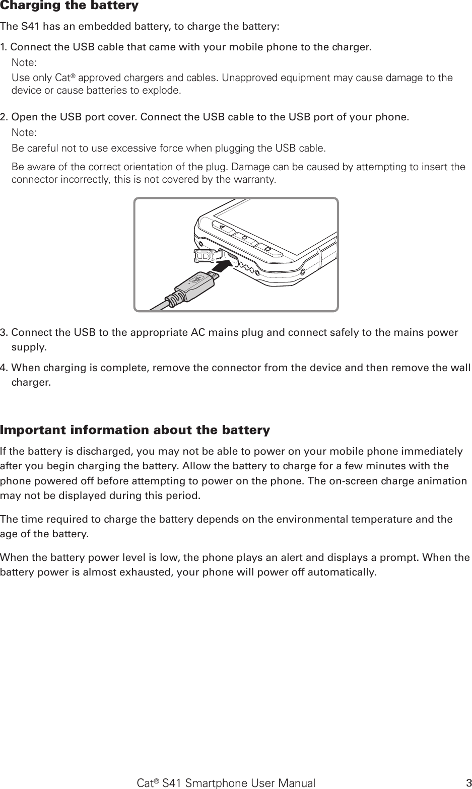 Cat® S41 Smartphone User Manual 3Charging the battery The S41 has an embedded battery, to charge the battery: 1. Connect the USB cable that came with your mobile phone to the charger. Note: Use only Cat® approved chargers and cables. Unapproved equipment may cause damage to the device or cause batteries to explode.2. Open the USB port cover. Connect the USB cable to the USB port of your phone.Note: Be careful not to use excessive force when plugging the USB cable.Be aware of the correct orientation of the plug. Damage can be caused by attempting to insert the connector incorrectly, this is not covered by the warranty.3. Connect the USB to the appropriate AC mains plug and connect safely to the mains power supply. 4. When charging is complete, remove the connector from the device and then remove the wall charger. Important information about the battery If the battery is discharged, you may not be able to power on your mobile phone immediately after you begin charging the battery. Allow the battery to charge for a few minutes with the phone powered off before attempting to power on the phone. The on-screen charge animation may not be displayed during this period.The time required to charge the battery depends on the environmental temperature and the age of the battery. When the battery power level is low, the phone plays an alert and displays a prompt. When the battery power is almost exhausted, your phone will power off automatically.