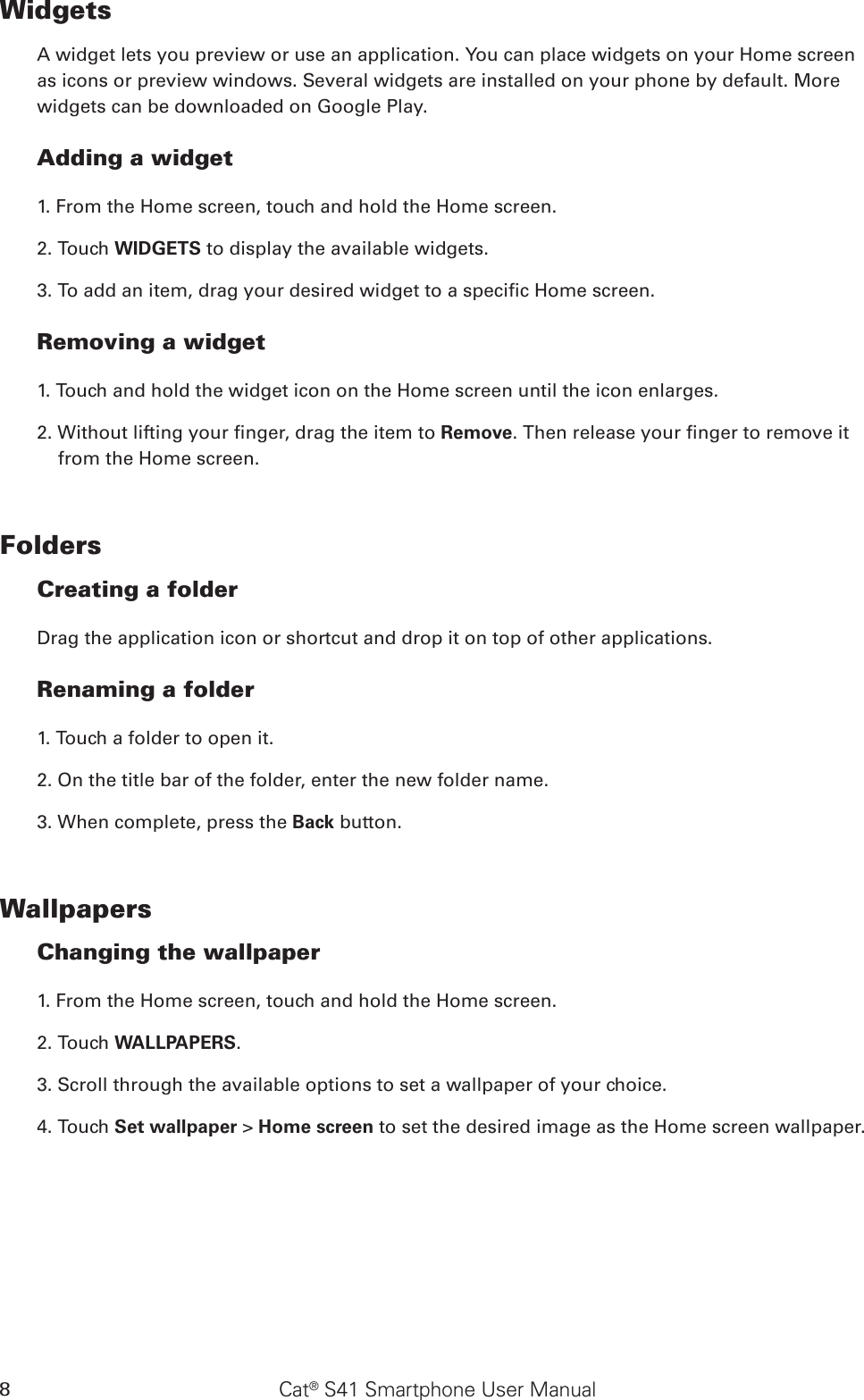 Cat® S41 Smartphone User Manual8WidgetsA widget lets you preview or use an application. You can place widgets on your Home screen as icons or preview windows. Several widgets are installed on your phone by default. More widgets can be downloaded on Google Play. Adding a widget1. From the Home screen, touch and hold the Home screen. 2. Touch WIDGETS to display the available widgets.3. To add an item, drag your desired widget to a specic Home screen.Removing a widget1. Touch and hold the widget icon on the Home screen until the icon enlarges.2. Without lifting your nger, drag the item to Remove. Then release your nger to remove it from the Home screen. FoldersCreating a folderDrag the application icon or shortcut and drop it on top of other applications.Renaming a folder1. Touch a folder to open it.2. On the title bar of the folder, enter the new folder name.3. When complete, press the Back button.WallpapersChanging the wallpaper1. From the Home screen, touch and hold the Home screen.2. Touch WALLPAPERS.3. Scroll through the available options to set a wallpaper of your choice.4. Touch Set wallpaper &gt; Home screen to set the desired image as the Home screen wallpaper.