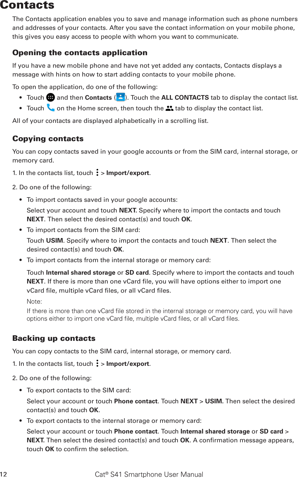 Cat® S41 Smartphone User Manual12ContactsThe Contacts application enables you to save and manage information such as phone numbers and addresses of your contacts. After you save the contact information on your mobile phone, this gives you easy access to people with whom you want to communicate.Opening the contacts applicationIf you have a new mobile phone and have not yet added any contacts, Contacts displays a message with hints on how to start adding contacts to your mobile phone. To open the application, do one of the following:Touch •   and then Contacts ( ). Touch the ALL CONTACTS tab to display the contact list.Touch •   on the Home screen, then touch the   tab to display the contact list.All of your contacts are displayed alphabetically in a scrolling list.Copying contactsYou can copy contacts saved in your google accounts or from the SIM card, internal storage, or memory card.1. In the contacts list, touch   &gt; Import/export. 2. Do one of the following:To import contacts saved in your google accounts:• Select your account and touch NEXT. Specify where to import the contacts and touch NEXT. Then select the desired contact(s) and touch OK.To import contacts from the SIM card:• Touch USIM. Specify where to import the contacts and touch NEXT. Then select the desired contact(s) and touch OK.To import contacts from the internal storage or memory card:• Touch Internal shared storage or SD card. Specify where to import the contacts and touch NEXT. If there is more than one vCard le, you will have options either to import one vCard le, multiple vCard les, or all vCard les. Note:If there is more than one vCard file stored in the internal storage or memory card, you will have options either to import one vCard file, multiple vCard files, or all vCard files. Backing up contactsYou can copy contacts to the SIM card, internal storage, or memory card.1. In the contacts list, touch   &gt; Import/export. 2. Do one of the following:To export contacts to the SIM card:• Select your account or touch Phone contact. Touch NEXT &gt; USIM. Then select the desired contact(s) and touch OK.To export contacts to the internal storage or memory card:• Select your account or touch Phone contact. Touch Internal shared storage or SD card &gt; NEXT. Then select the desired contact(s) and touch OK. A conrmation message appears, touch OK to conrm the selection.