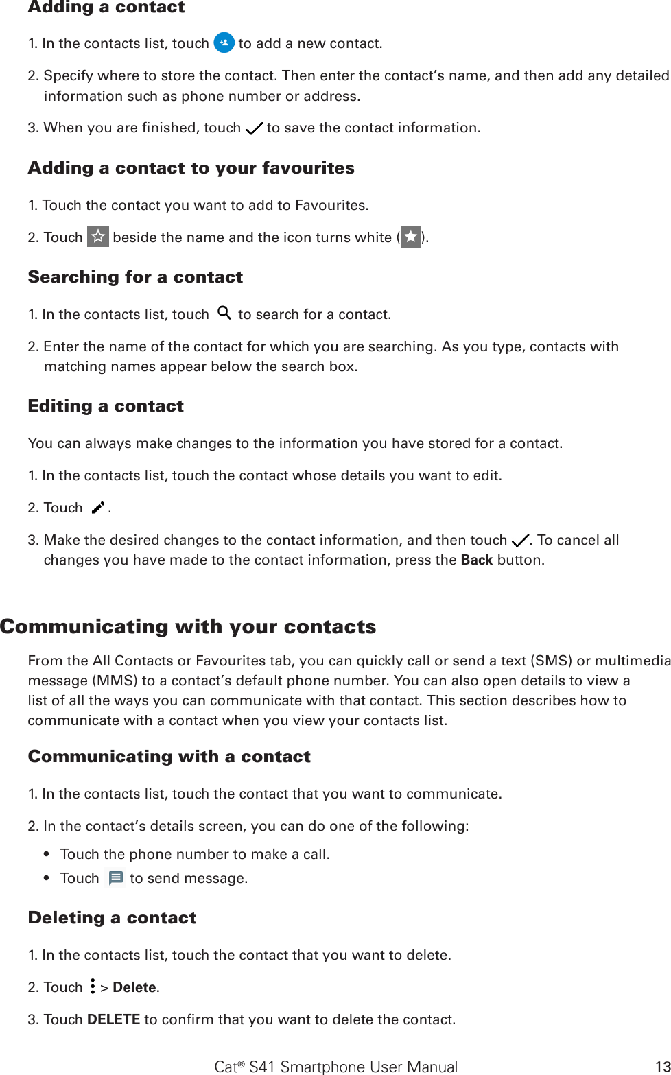 Cat® S41 Smartphone User Manual 13Adding a contact1. In the contacts list, touch   to add a new contact.2. Specify where to store the contact. Then enter the contact’s name, and then add any detailed information such as phone number or address.3. When you are nished, touch   to save the contact information.Adding a contact to your favourites1. Touch the contact you want to add to Favourites. 2. Touch   beside the name and the icon turns white ( ).Searching for a contact1. In the contacts list, touch   to search for a contact.2. Enter the name of the contact for which you are searching. As you type, contacts with matching names appear below the search box.Editing a contactYou can always make changes to the information you have stored for a contact.1. In the contacts list, touch the contact whose details you want to edit.2. Touch  .3. Make the desired changes to the contact information, and then touch  . To cancel all changes you have made to the contact information, press the Back button.Communicating with your contactsFrom the All Contacts or Favourites tab, you can quickly call or send a text (SMS) or multimedia message (MMS) to a contact’s default phone number. You can also open details to view a list of all the ways you can communicate with that contact. This section describes how to communicate with a contact when you view your contacts list.Communicating with a contact1. In the contacts list, touch the contact that you want to communicate.2. In the contact’s details screen, you can do one of the following:Touch the phone number to make a call.• Touch •   to send message.Deleting a contact1. In the contacts list, touch the contact that you want to delete.2. Touch   &gt; Delete.3. Touch DELETE to conrm that you want to delete the contact.