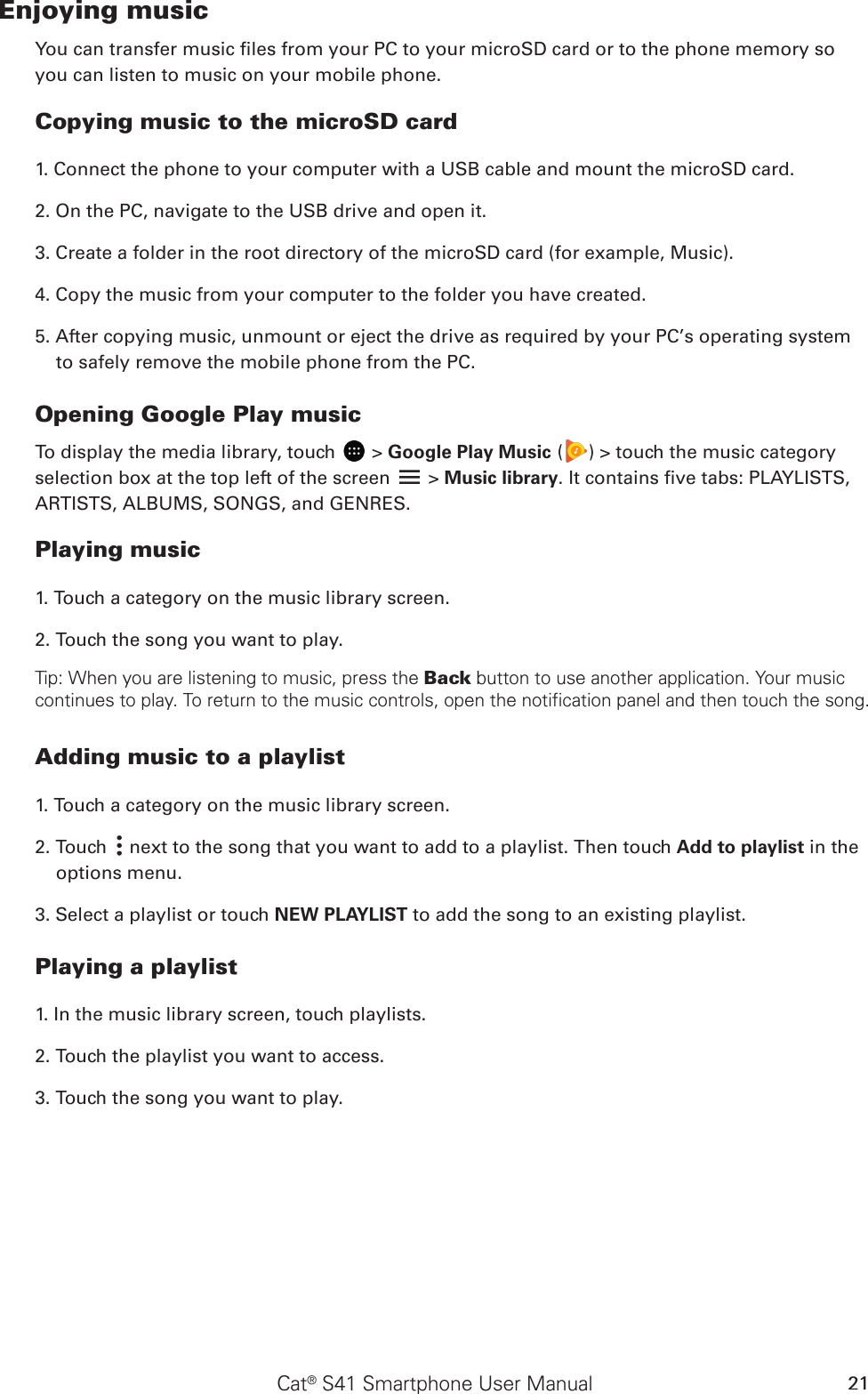 Cat® S41 Smartphone User Manual 21Enjoying musicYou can transfer music les from your PC to your microSD card or to the phone memory so you can listen to music on your mobile phone.Copying music to the microSD card1. Connect the phone to your computer with a USB cable and mount the microSD card.2. On the PC, navigate to the USB drive and open it.3. Create a folder in the root directory of the microSD card (for example, Music).4. Copy the music from your computer to the folder you have created.5. After copying music, unmount or eject the drive as required by your PC’s operating system to safely remove the mobile phone from the PC.Opening Google Play musicTo display the media library, touch   &gt; Google Play Music ( ) &gt; touch the music category selection box at the top left of the screen   &gt; Music library. It contains ve tabs: PLAYLISTS, ARTISTS, ALBUMS, SONGS, and GENRES.Playing music1. Touch a category on the music library screen.2. Touch the song you want to play.Tip: When you are listening to music, press the Back button to use another application. Your music continues to play. To return to the music controls, open the notification panel and then touch the song.Adding music to a playlist1. Touch a category on the music library screen.2. Touch   next to the song that you want to add to a playlist. Then touch Add to playlist in the options menu.3. Select a playlist or touch NEW PLAYLIST to add the song to an existing playlist.Playing a playlist1. In the music library screen, touch playlists.2. Touch the playlist you want to access.3. Touch the song you want to play.