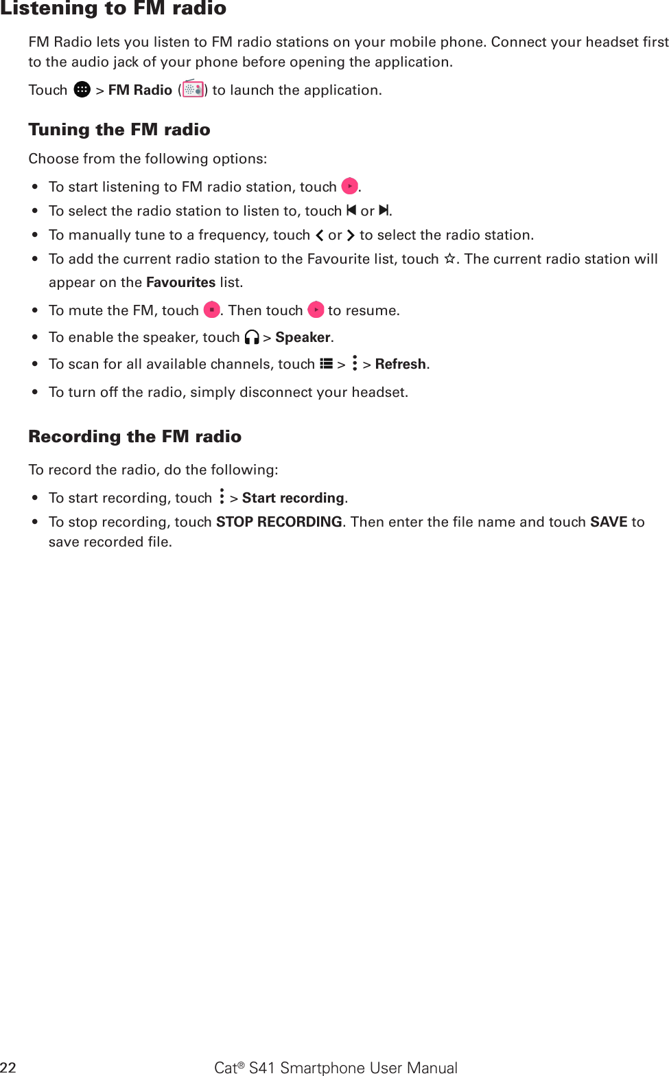 Cat® S41 Smartphone User Manual22Listening to FM radioFM Radio lets you listen to FM radio stations on your mobile phone. Connect your headset rst to the audio jack of your phone before opening the application.Touch   &gt; FM Radio ( ) to launch the application.Tuning the FM radioChoose from the following options:To start listening to FM radio station, touch •  .To select the radio station to listen to, touch •   or  .To manually tune to a frequency, touch •   or   to select the radio station.To add the current radio station to the Favourite list, touch •  . The current radio station will appear on the Favourites list.To mute the FM, touch •  . Then touch   to resume.To enable the speaker, touch •   &gt; Speaker.To scan f•  or all available channels, touch   &gt;   &gt; Refresh.To turn off the radio, simply disconnect your headset. • Recording the FM radioTo record the radio, do the following:To start recording, touch •   &gt; Start recording.To stop recording, touch •  STOP RECORDING. Then enter the le name and touch SAVE to save recorded le.