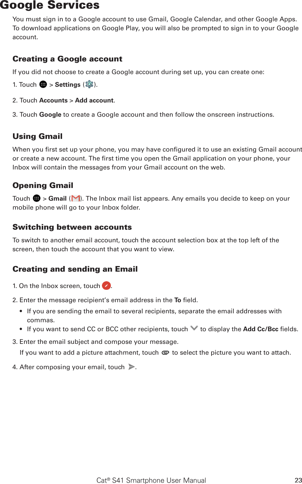 Cat® S41 Smartphone User Manual 23Google ServicesYou must sign in to a Google account to use Gmail, Google Calendar, and other Google Apps. To download applications on Google Play, you will also be prompted to sign in to your Google account.Creating a Google accountIf you did not choose to create a Google account during set up, you can create one:1. Touch   &gt; Settings ( ).2. Touch Accounts &gt; Add account.3. Touch Google to create a Google account and then follow the onscreen instructions.Using GmailWhen you rst set up your phone, you may have congured it to use an existing Gmail account or create a new account. The rst time you open the Gmail application on your phone, your Inbox will contain the messages from your Gmail account on the web.Opening GmailTouch   &gt; Gmail ( ). The Inbox mail list appears. Any emails you decide to keep on your mobile phone will go to your Inbox folder.Switching between accountsTo switch to another email account, touch the account selection box at the top left of the screen, then touch the account that you want to view.Creating and sending an Email1. On the Inbox screen, touch  .2. Enter the message recipient’s email address in the To  eld. If you are sending the email to several recipients, separate the email addresses with • commas.If you want to send CC or BCC other recipients, touch •   to display the Add Cc/Bcc elds.3. Enter the email subject and compose your message. If you want to add a picture attachment, touch   to select the picture you want to attach.4. After composing your email, touch  .