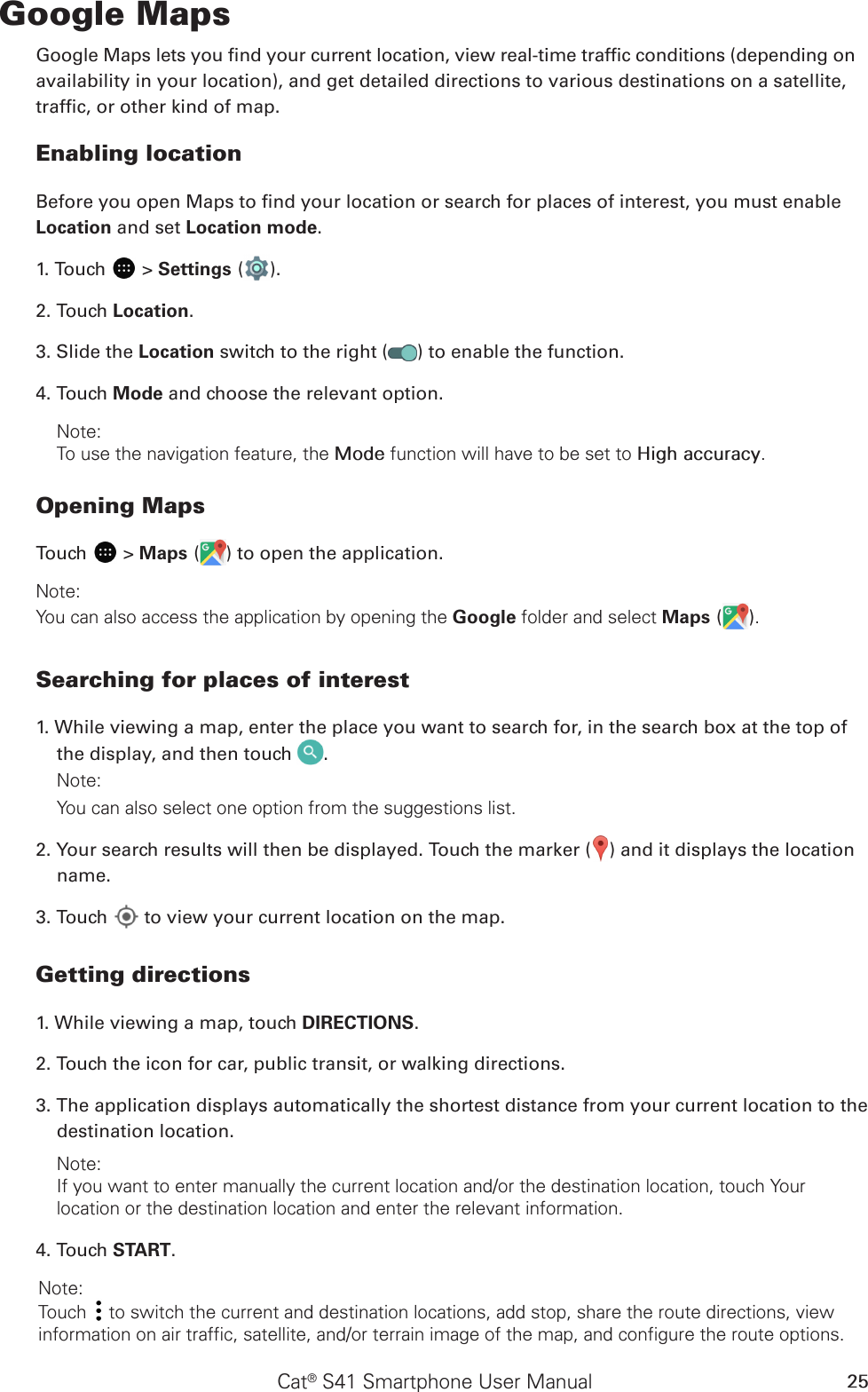 Cat® S41 Smartphone User Manual 25Google MapsGoogle Maps lets you nd your current location, view real-time trafc conditions (depending onavailability in your location), and get detailed directions to various destinations on a satellite,trafc, or other kind of map.Enabling locationBefore you open Maps to nd your location or search for places of interest, you must enable Location and set Location mode.1. Touch   &gt; Settings ( ).2. Touch Location.3. Slide the Location switch to the right ( ) to enable the function.4. Touch Mode and choose the relevant option.Note: To use the navigation feature, the Mode function will have to be set to High accuracy.Opening MapsTouch   &gt; Maps ( ) to open the application.Note: You can also access the application by opening the Google folder and select Maps ( ).Searching for places of interest1. While viewing a map, enter the place you want to search for, in the search box at the top of the display, and then touch  .Note: You can also select one option from the suggestions list.2. Your search results will then be displayed. Touch the marker ( ) and it displays the location name.3. Touch   to view your current location on the map.Getting directions1. While viewing a map, touch DIRECTIONS.2. Touch the icon for car, public transit, or walking directions.3. The application displays automatically the shortest distance from your current location to the destination location. Note: If you want to enter manually the current location and/or the destination location, touch Your location or the destination location and enter the relevant information. 4. Touch START. Note: Touch   to switch the current and destination locations, add stop, share the route directions, view information on air traffic, satellite, and/or terrain image of the map, and configure the route options.