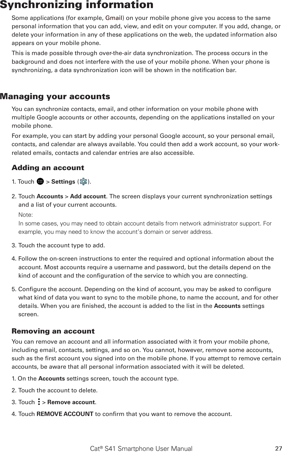 Cat® S41 Smartphone User Manual 27Synchronizing informationSome applications (for example, Gmail) on your mobile phone give you access to the same personal information that you can add, view, and edit on your computer. If you add, change, or delete your information in any of these applications on the web, the updated information also appears on your mobile phone.This is made possible through over-the-air data synchronization. The process occurs in the background and does not interfere with the use of your mobile phone. When your phone is synchronizing, a data synchronization icon will be shown in the notication bar.Managing your accountsYou can synchronize contacts, email, and other information on your mobile phone with multiple Google accounts or other accounts, depending on the applications installed on your mobile phone.For example, you can start by adding your personal Google account, so your personal email, contacts, and calendar are always available. You could then add a work account, so your work-related emails, contacts and calendar entries are also accessible.Adding an account1. Touch   &gt; Settings ( ).2. Touch Accounts &gt; Add account. The screen displays your current synchronization settings and a list of your current accounts.Note: In some cases, you may need to obtain account details from network administrator support. For example, you may need to know the account’s domain or server address.3. Touch the account type to add.4. Follow the on-screen instructions to enter the required and optional information about the account. Most accounts require a username and password, but the details depend on the kind of account and the conguration of the service to which you are connecting.5. Congure the account. Depending on the kind of account, you may be asked to congure what kind of data you want to sync to the mobile phone, to name the account, and for other details. When you are nished, the account is added to the list in the Accounts settings screen.Removing an accountYou can remove an account and all information associated with it from your mobile phone, including email, contacts, settings, and so on. You cannot, however, remove some accounts, such as the rst account you signed into on the mobile phone. If you attempt to remove certain accounts, be aware that all personal information associated with it will be deleted.1. On the Accounts settings screen, touch the account type.2. Touch the account to delete.3. Touch   &gt; Remove account.4. Touch REMOVE ACCOUNT to conrm that you want to remove the account.