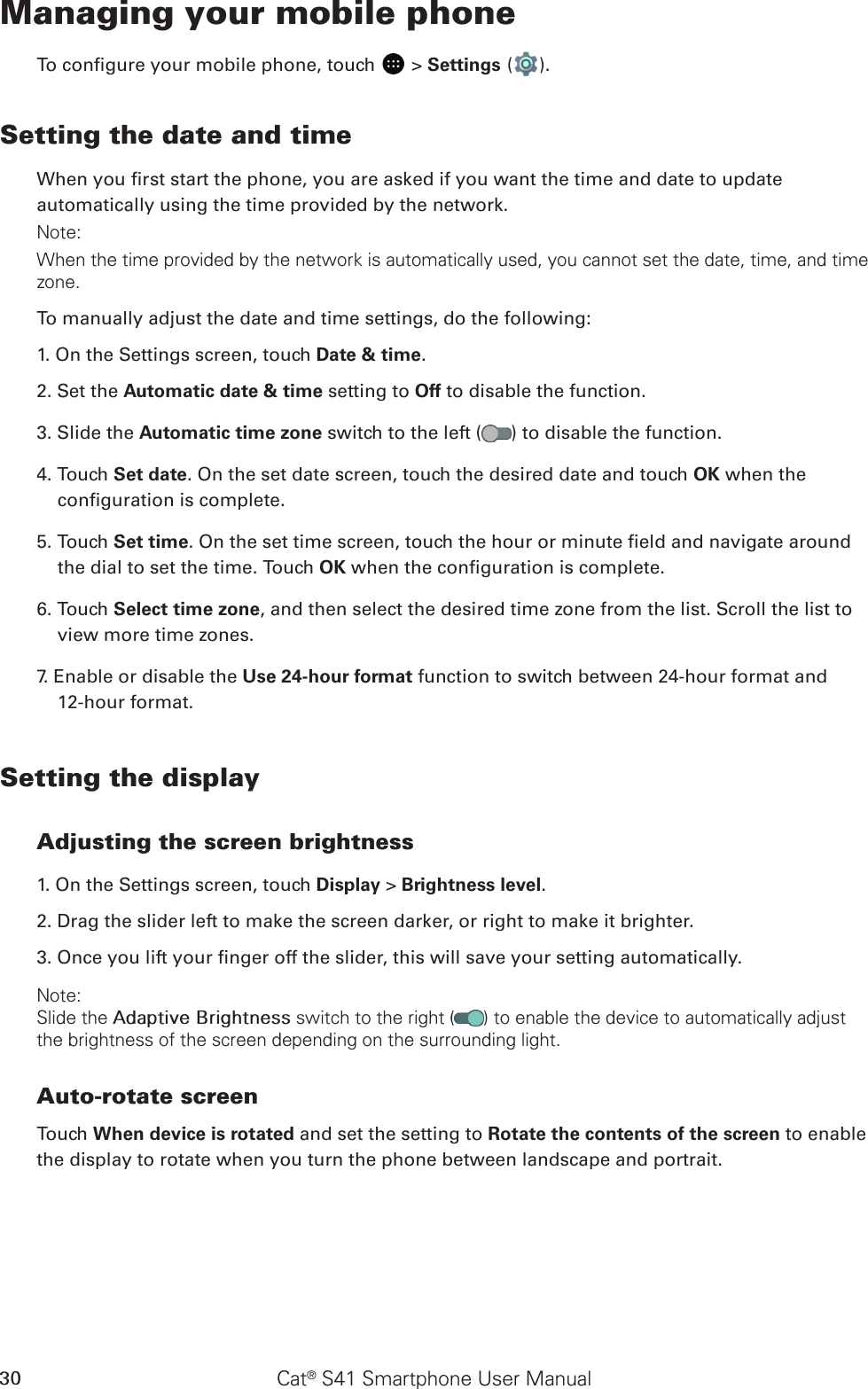 Cat® S41 Smartphone User Manual30Managing your mobile phoneTo congure your mobile phone, touch   &gt; Settings ( ).Setting the date and timeWhen you rst start the phone, you are asked if you want the time and date to update automatically using the time provided by the network.Note:When the time provided by the network is automatically used, you cannot set the date, time, and time zone.To manually adjust the date and time settings, do the following:1. On the Settings screen, touch Date &amp; time.2. Set the Automatic date &amp; time setting to Off to disable the function.3. Slide the Automatic time zone switch to the left ( ) to disable the function.4. Touch Set date. On the set date screen, touch the desired date and touch OK when the conguration is complete.5. Touch Set time. On the set time screen, touch the hour or minute eld and navigate around the dial to set the time. Touch OK when the conguration is complete.6. Touch Select time zone, and then select the desired time zone from the list. Scroll the list to view more time zones.7. Enable or disable the Use 24-hour format function to switch between 24-hour format and  12-hour format.Setting the displayAdjusting the screen brightness1. On the Settings screen, touch Display &gt; Brightness level.2. Drag the slider left to make the screen darker, or right to make it brighter.3. Once you lift your nger off the slider, this will save your setting automatically.Note:Slide the Adaptive Brightness switch to the right ( ) to enable the device to automatically adjust the brightness of the screen depending on the surrounding light.Auto-rotate screenTouch When device is rotated and set the setting to Rotate the contents of the screen to enable the display to rotate when you turn the phone between landscape and portrait.