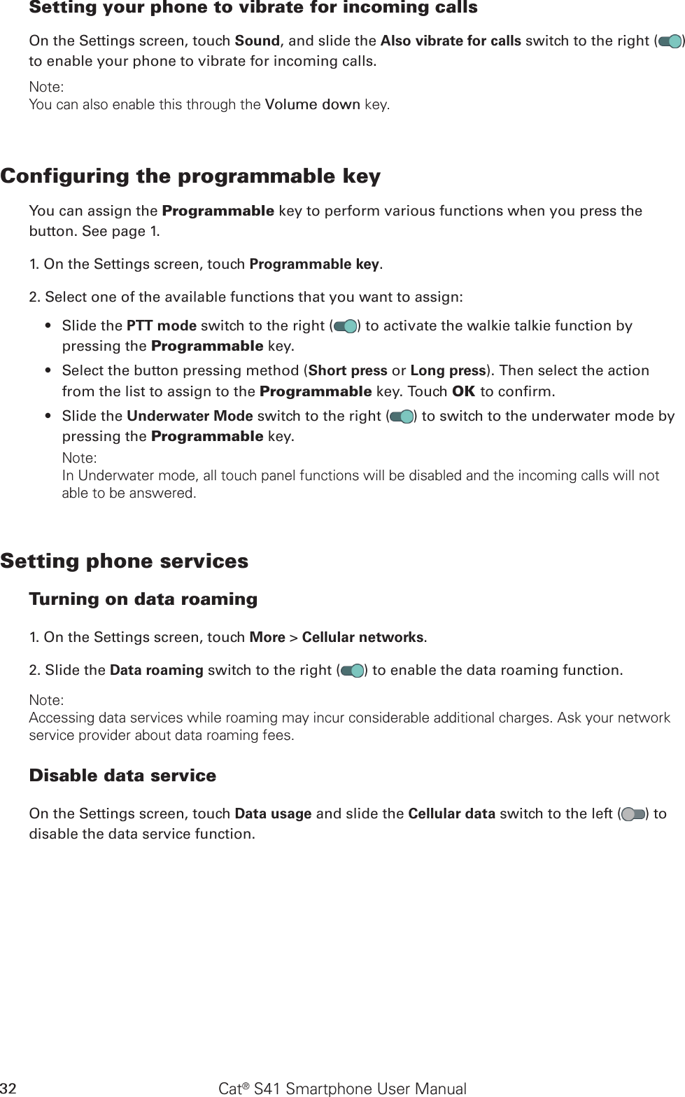 Cat® S41 Smartphone User Manual32Setting your phone to vibrate for incoming callsOn the Settings screen, touch Sound, and slide the Also vibrate for calls switch to the right ( ) to enable your phone to vibrate for incoming calls.Note:You can also enable this through the Volume down key.Configuring the programmable keyYou can assign the Programmable key to perform various functions when you press the button. See page 1.1. On the Settings screen, touch Programmable key.2. Select one of the available functions that you want to assign:Slide the •  PTT mode switch to the right ( ) to activate the walkie talkie function by pressing the Programmable key.Select the button pressing method (•  Short press or Long press). Then select the action from the list to assign to the Programmable key. Touch OK to conrm.Slide the •  Underwater Mode switch to the right ( ) to switch to the underwater mode by pressing the Programmable key.Note:In Underwater mode, all touch panel functions will be disabled and the incoming calls will not able to be answered.Setting phone servicesTurning on data roaming1. On the Settings screen, touch More &gt; Cellular networks.2. Slide the Data roaming switch to the right ( ) to enable the data roaming function.Note:Accessing data services while roaming may incur considerable additional charges. Ask your network service provider about data roaming fees.Disable data serviceOn the Settings screen, touch Data usage and slide the Cellular data switch to the left ( ) to disable the data service function.