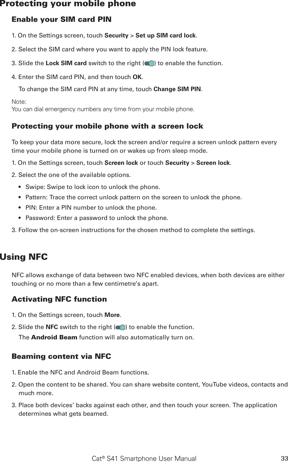 Cat® S41 Smartphone User Manual 33Protecting your mobile phoneEnable your SIM card PIN1. On the Settings screen, touch Security &gt; Set up SIM card lock.2. Select the SIM card where you want to apply the PIN lock feature. 3. Slide the Lock SIM card switch to the right ( ) to enable the function.4. Enter the SIM card PIN, and then touch OK.To change the SIM card PIN at any time, touch Change SIM PIN.Note:You can dial emergency numbers any time from your mobile phone.Protecting your mobile phone with a screen lockTo keep your data more secure, lock the screen and/or require a screen unlock pattern every time your mobile phone is turned on or wakes up from sleep mode.1. On the Settings screen, touch Screen lock or touch Security &gt; Screen lock.2. Select the one of the available options.Swipe: Swipe to lock icon to unlock the phone.• Pattern: Trace the correct unlock pattern on the screen to unlock the phone.• PIN: Enter a PIN number to unlock the phone.• Password: Enter a password to unlock the phone.• 3. Follow the on-screen instructions for the chosen method to complete the settings.Using NFCNFC allows exchange of data between two NFC enabled devices, when both devices are either touching or no more than a few centimetre’s apart.Activating NFC function1. On the Settings screen, touch More. 2. Slide the NFC switch to the right ( ) to enable the function. The Android Beam function will also automatically turn on.Beaming content via NFC1. Enable the NFC and Android Beam functions.2. Open the content to be shared. You can share website content, YouTube videos, contacts and much more.3. Place both devices’ backs against each other, and then touch your screen. The application determines what gets beamed.